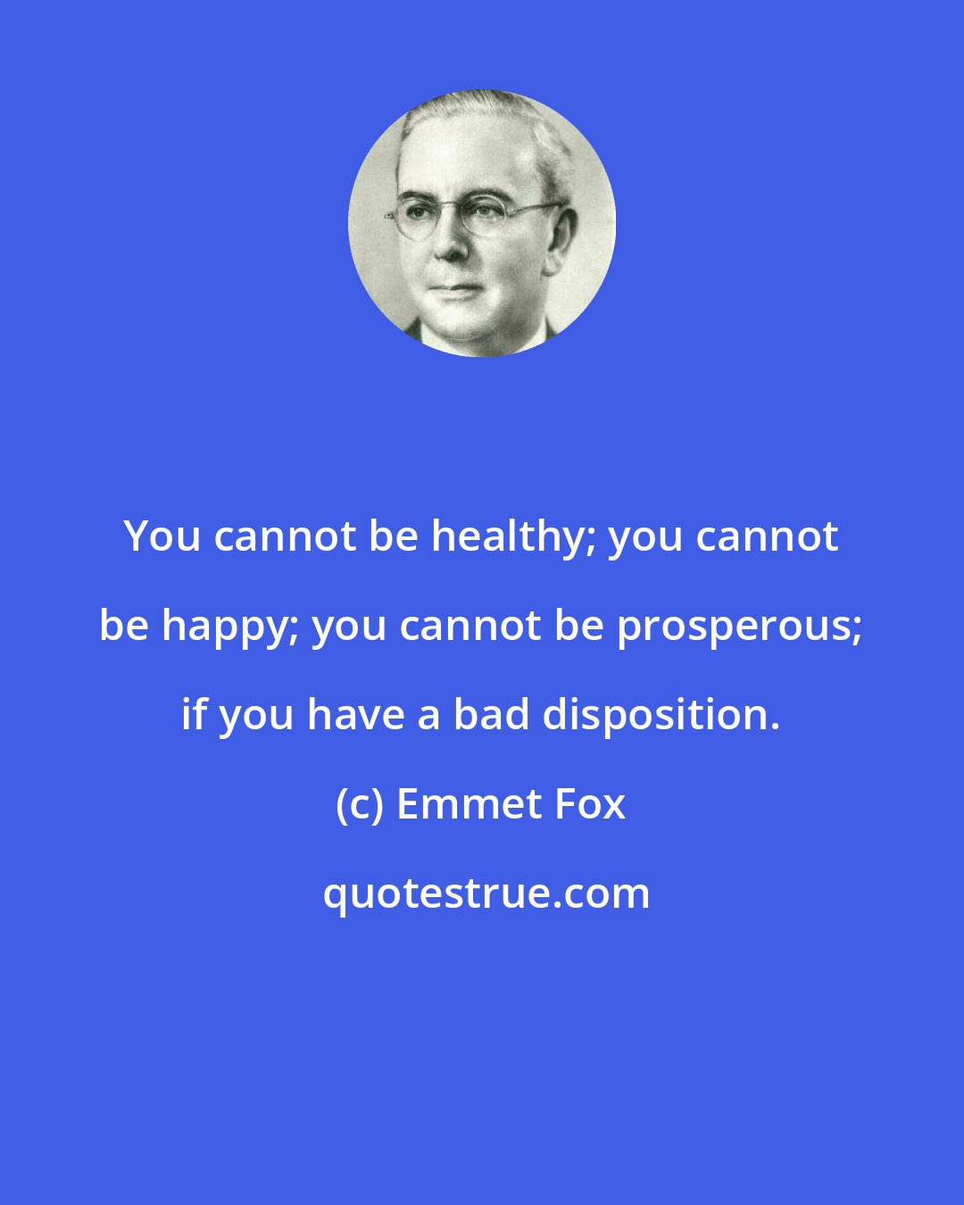 Emmet Fox: You cannot be healthy; you cannot be happy; you cannot be prosperous; if you have a bad disposition.