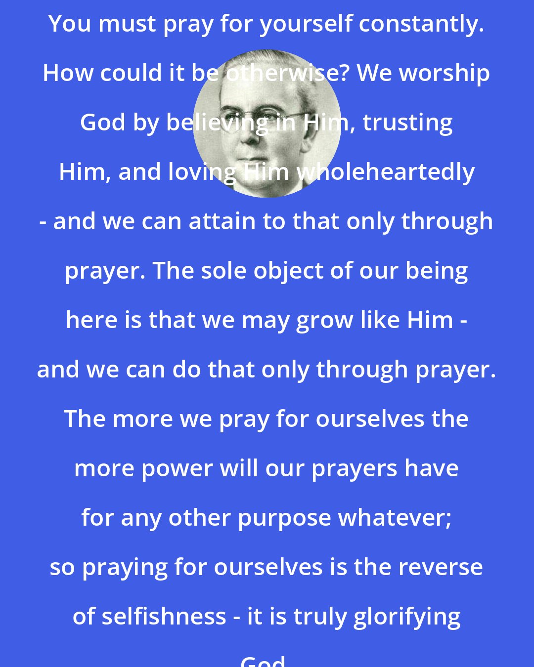 Emmet Fox: You must pray for yourself constantly. How could it be otherwise? We worship God by believing in Him, trusting Him, and loving Him wholeheartedly - and we can attain to that only through prayer. The sole object of our being here is that we may grow like Him - and we can do that only through prayer. The more we pray for ourselves the more power will our prayers have for any other purpose whatever; so praying for ourselves is the reverse of selfishness - it is truly glorifying God.