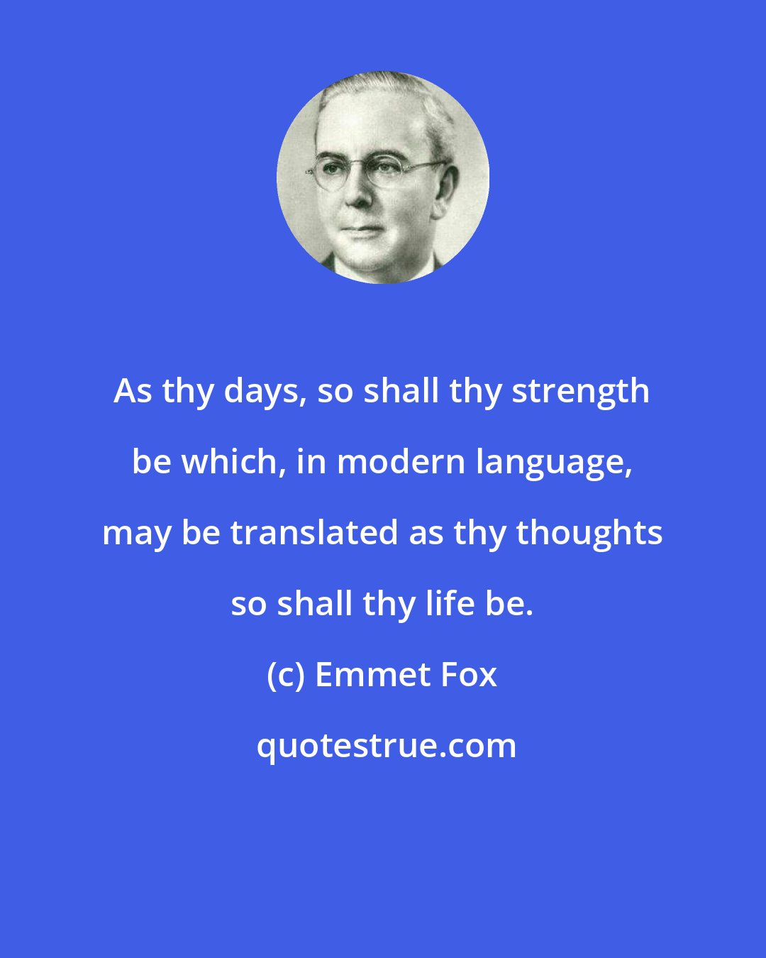 Emmet Fox: As thy days, so shall thy strength be which, in modern language, may be translated as thy thoughts so shall thy life be.