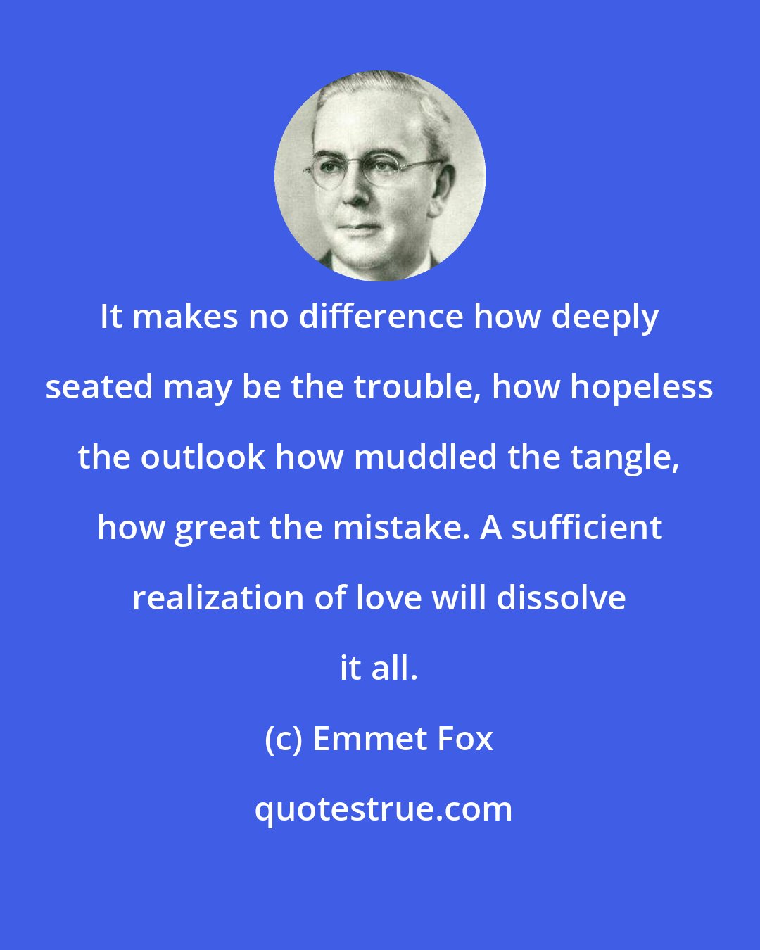 Emmet Fox: It makes no difference how deeply seated may be the trouble, how hopeless the outlook how muddled the tangle, how great the mistake. A sufficient realization of love will dissolve it all.