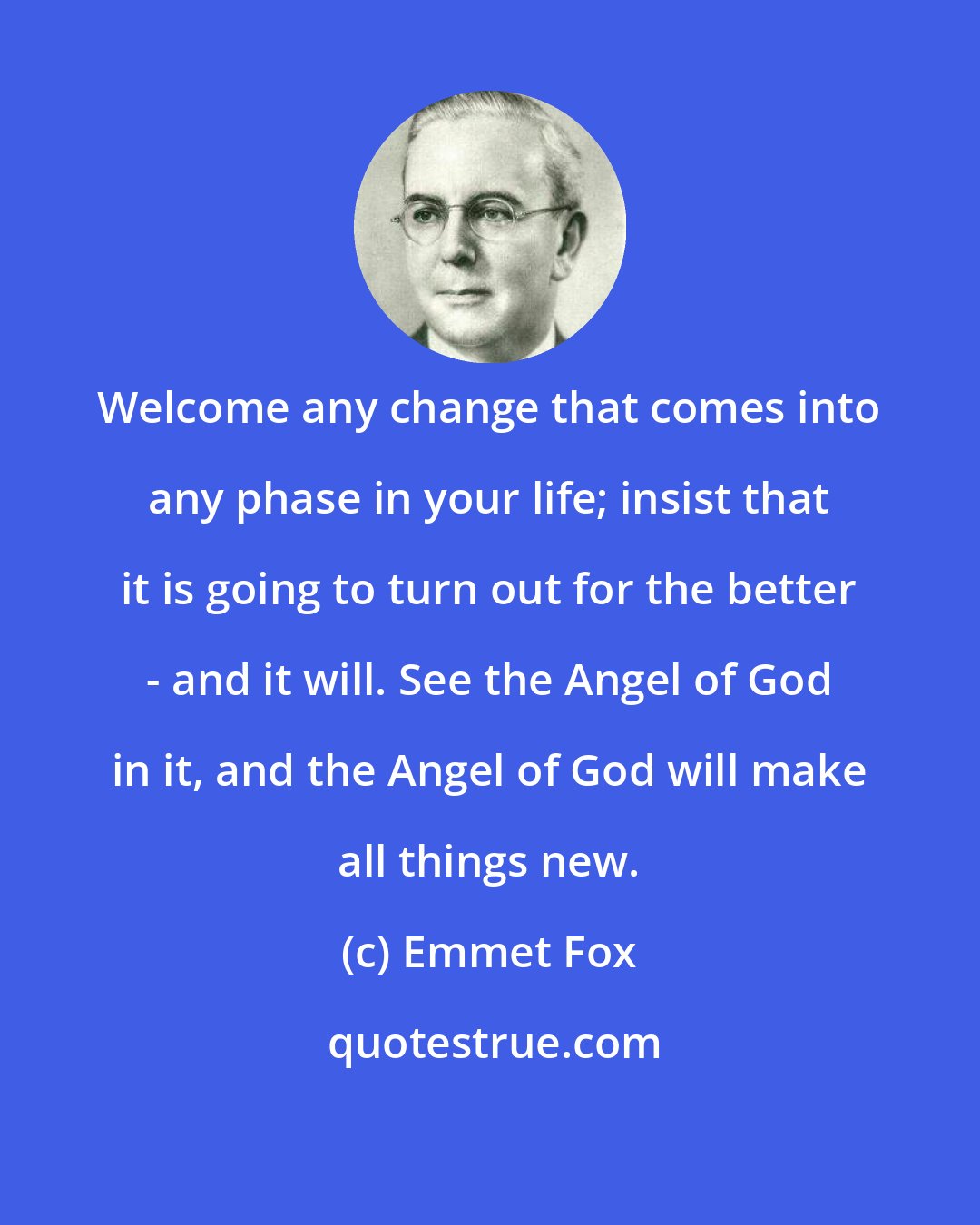 Emmet Fox: Welcome any change that comes into any phase in your life; insist that it is going to turn out for the better - and it will. See the Angel of God in it, and the Angel of God will make all things new.