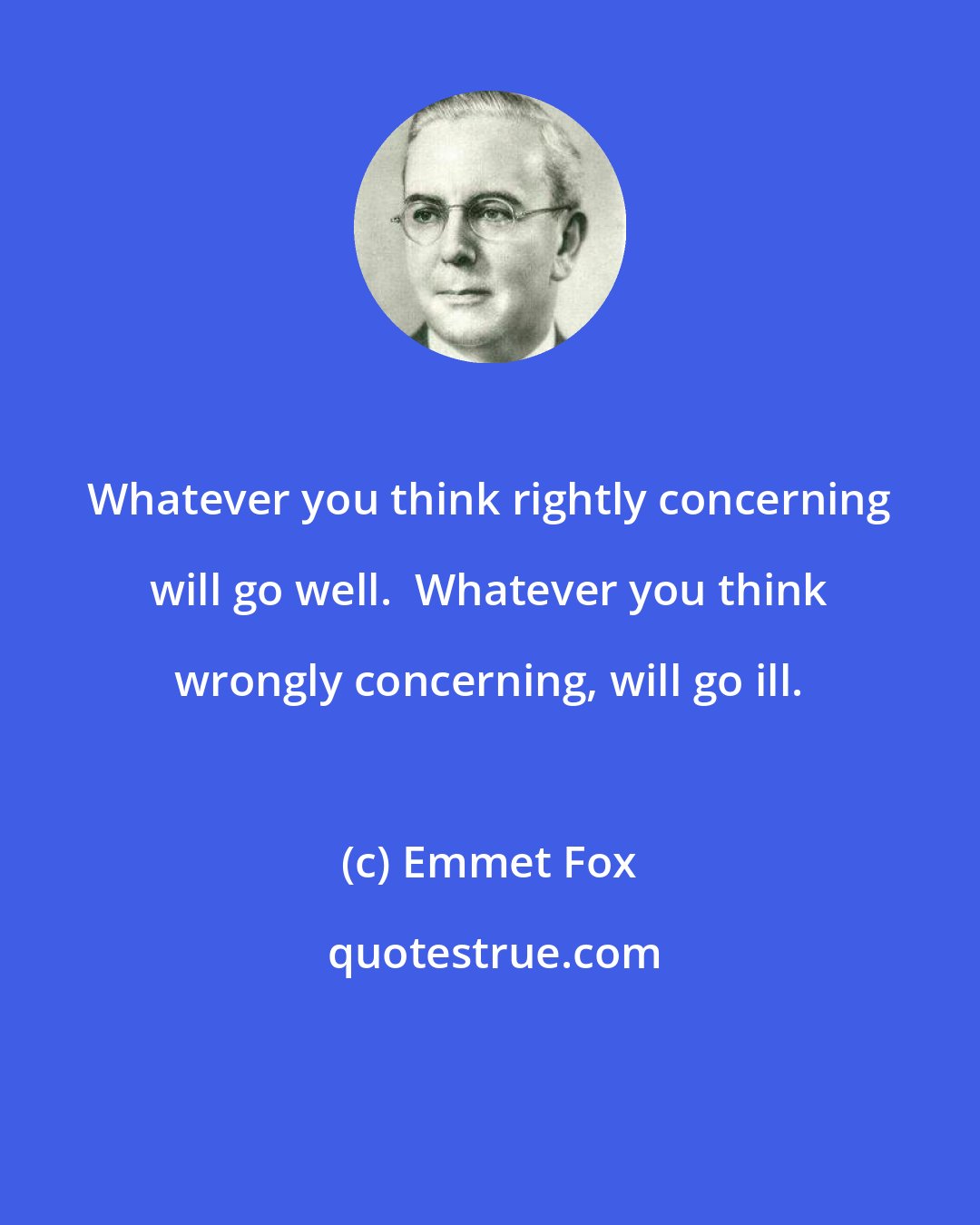 Emmet Fox: Whatever you think rightly concerning will go well.  Whatever you think wrongly concerning, will go ill.