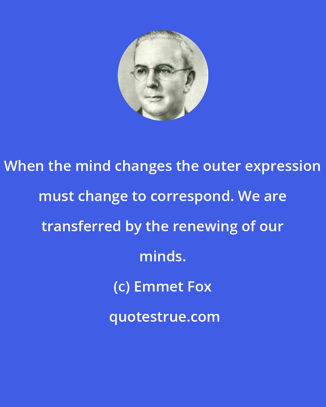 Emmet Fox: When the mind changes the outer expression must change to correspond. We are transferred by the renewing of our minds.