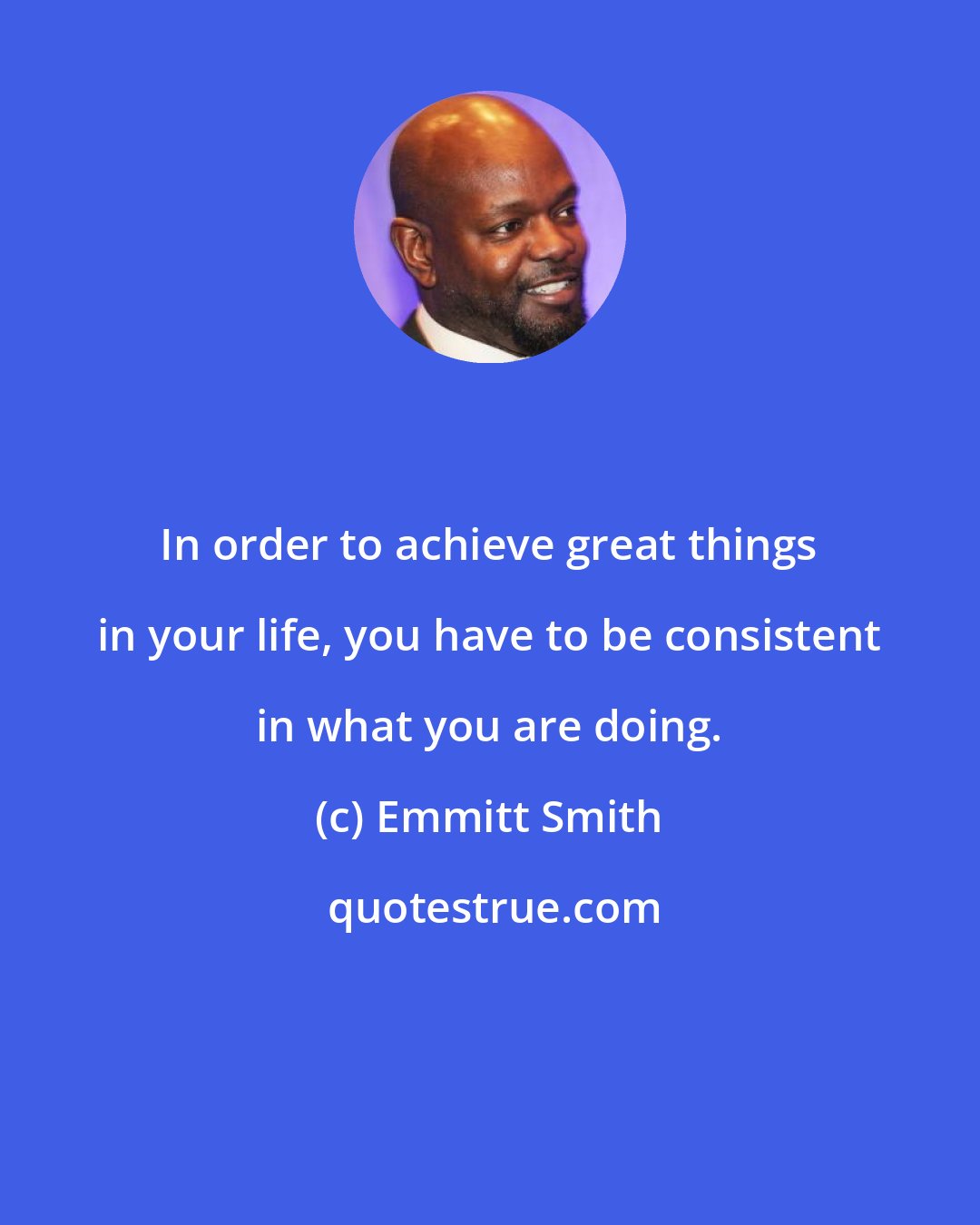 Emmitt Smith: In order to achieve great things in your life, you have to be consistent in what you are doing.