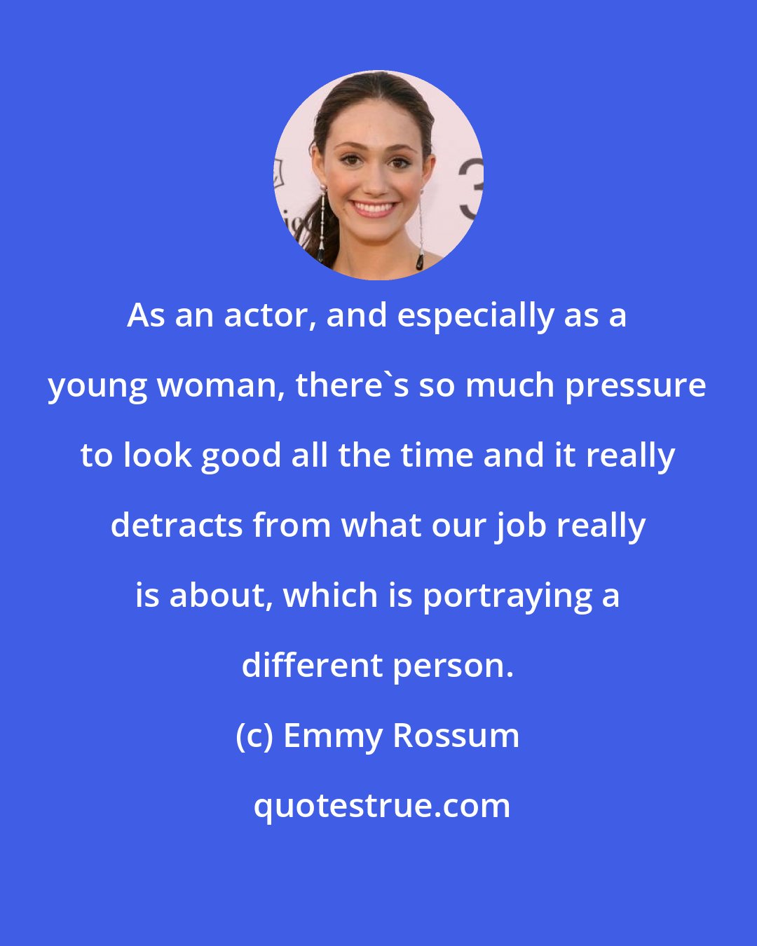 Emmy Rossum: As an actor, and especially as a young woman, there's so much pressure to look good all the time and it really detracts from what our job really is about, which is portraying a different person.