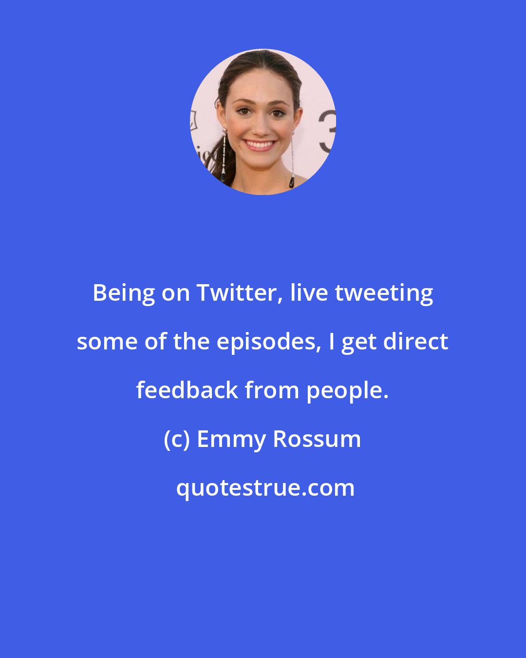 Emmy Rossum: Being on Twitter, live tweeting some of the episodes, I get direct feedback from people.