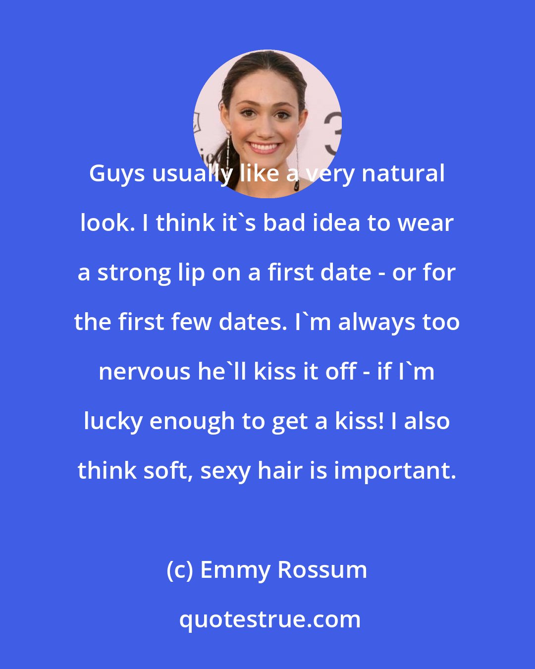 Emmy Rossum: Guys usually like a very natural look. I think it's bad idea to wear a strong lip on a first date - or for the first few dates. I'm always too nervous he'll kiss it off - if I'm lucky enough to get a kiss! I also think soft, sexy hair is important.