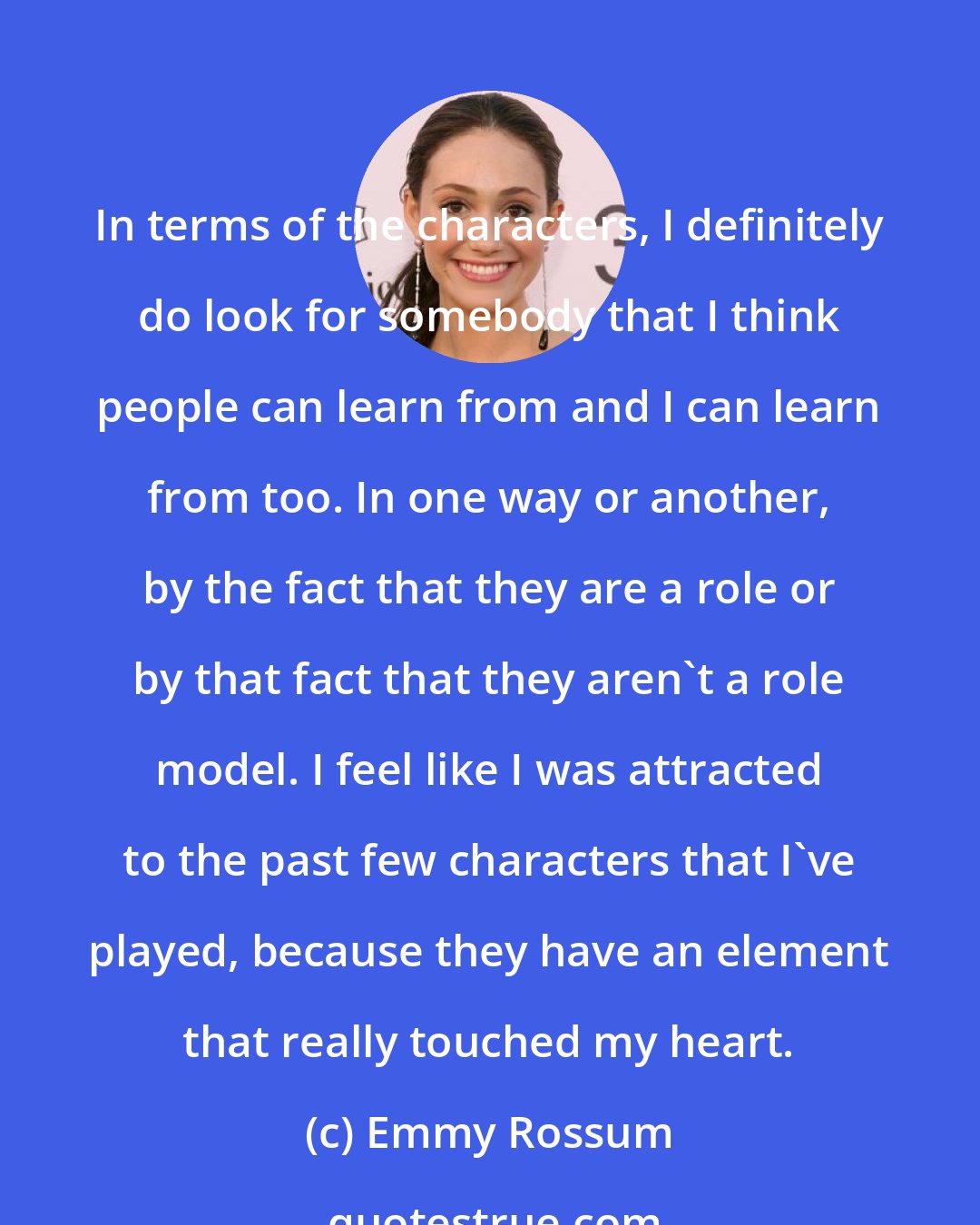 Emmy Rossum: In terms of the characters, I definitely do look for somebody that I think people can learn from and I can learn from too. In one way or another, by the fact that they are a role or by that fact that they aren't a role model. I feel like I was attracted to the past few characters that I've played, because they have an element that really touched my heart.