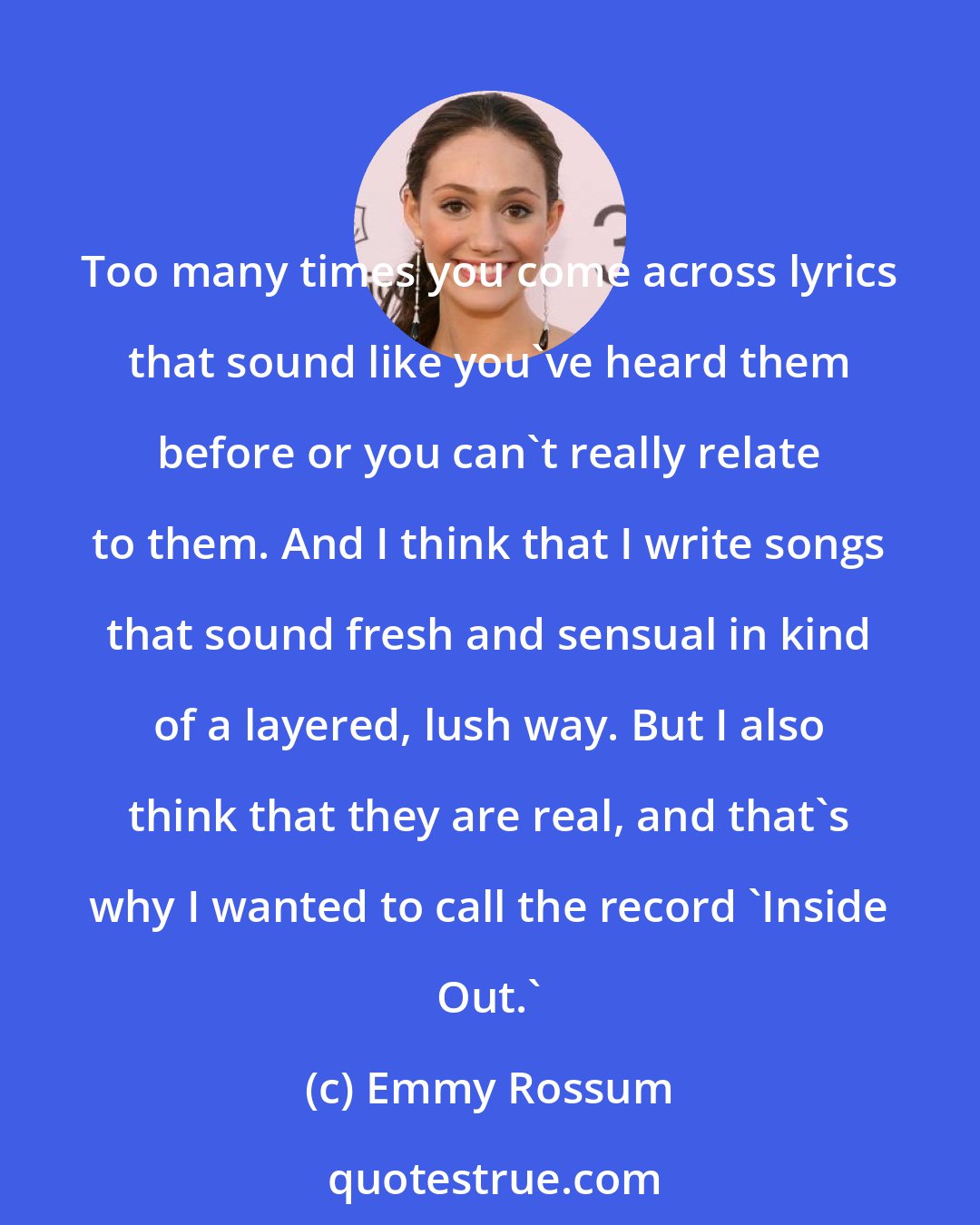 Emmy Rossum: Too many times you come across lyrics that sound like you've heard them before or you can't really relate to them. And I think that I write songs that sound fresh and sensual in kind of a layered, lush way. But I also think that they are real, and that's why I wanted to call the record 'Inside Out.'