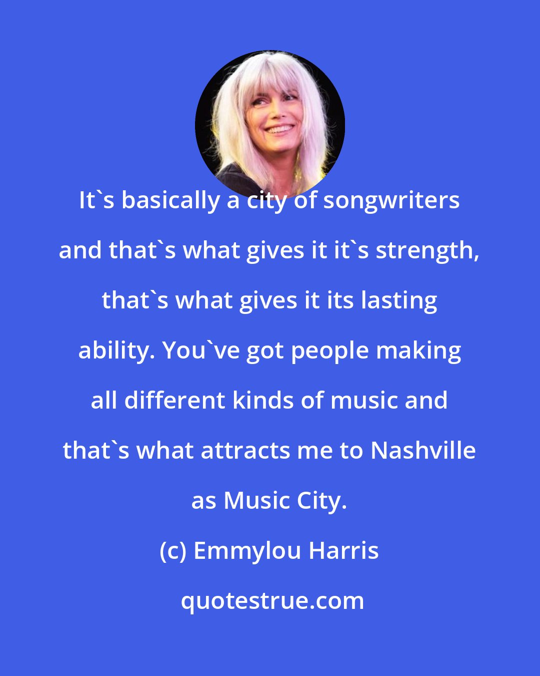 Emmylou Harris: It's basically a city of songwriters and that's what gives it it's strength, that's what gives it its lasting ability. You've got people making all different kinds of music and that's what attracts me to Nashville as Music City.