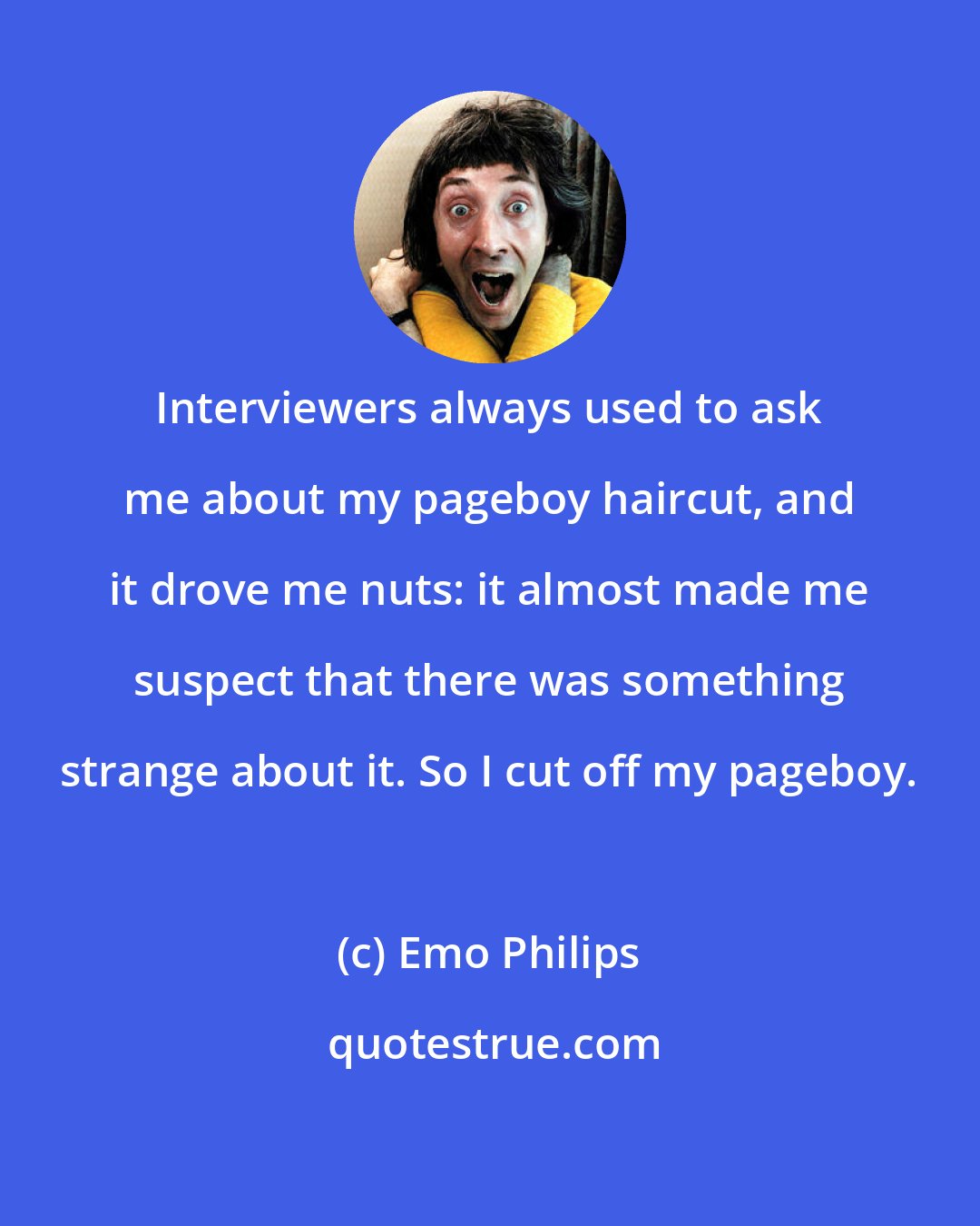 Emo Philips: Interviewers always used to ask me about my pageboy haircut, and it drove me nuts: it almost made me suspect that there was something strange about it. So I cut off my pageboy.