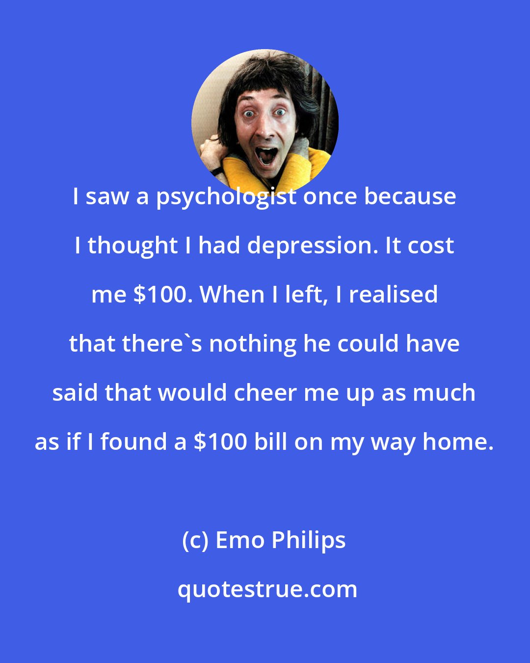 Emo Philips: I saw a psychologist once because I thought I had depression. It cost me $100. When I left, I realised that there's nothing he could have said that would cheer me up as much as if I found a $100 bill on my way home.