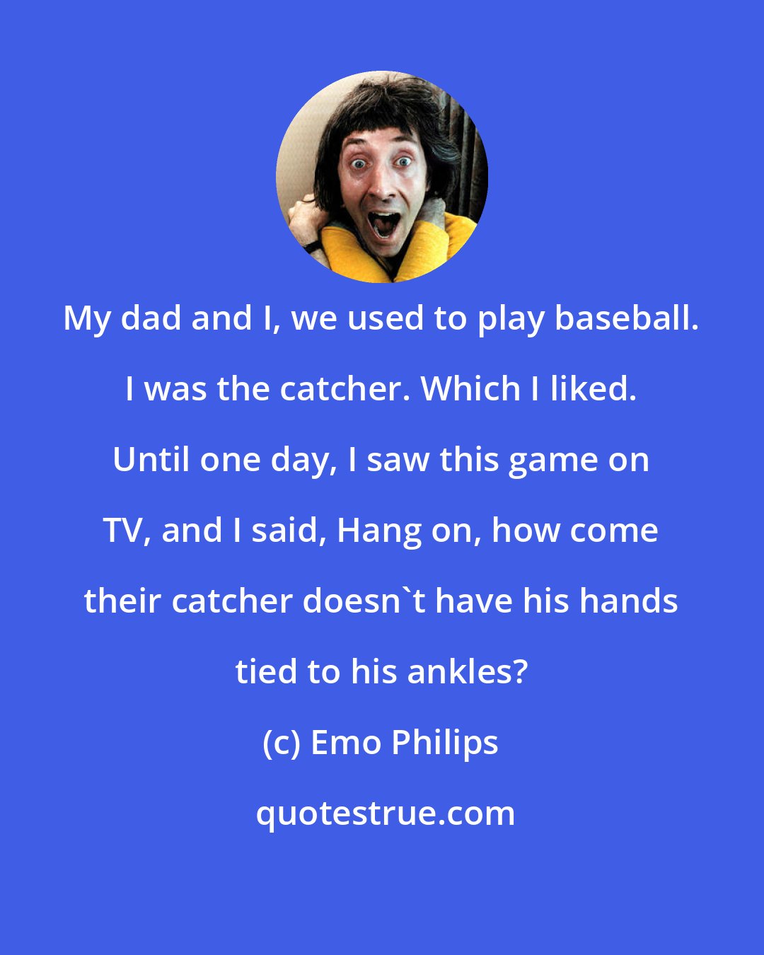 Emo Philips: My dad and I, we used to play baseball. I was the catcher. Which I liked. Until one day, I saw this game on TV, and I said, Hang on, how come their catcher doesn't have his hands tied to his ankles?