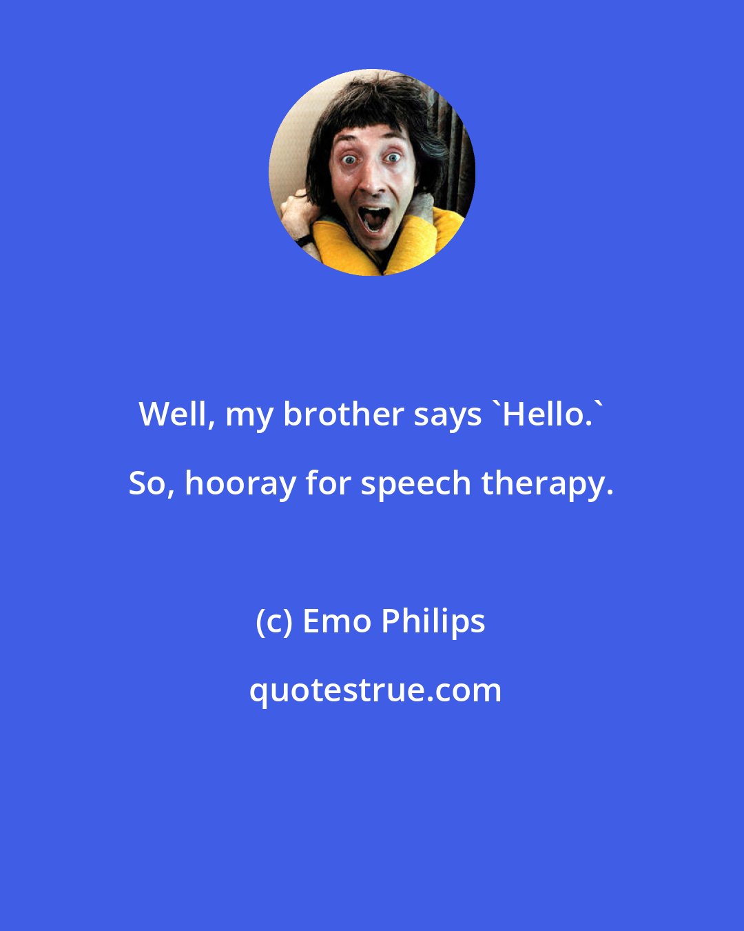 Emo Philips: Well, my brother says 'Hello.' So, hooray for speech therapy.