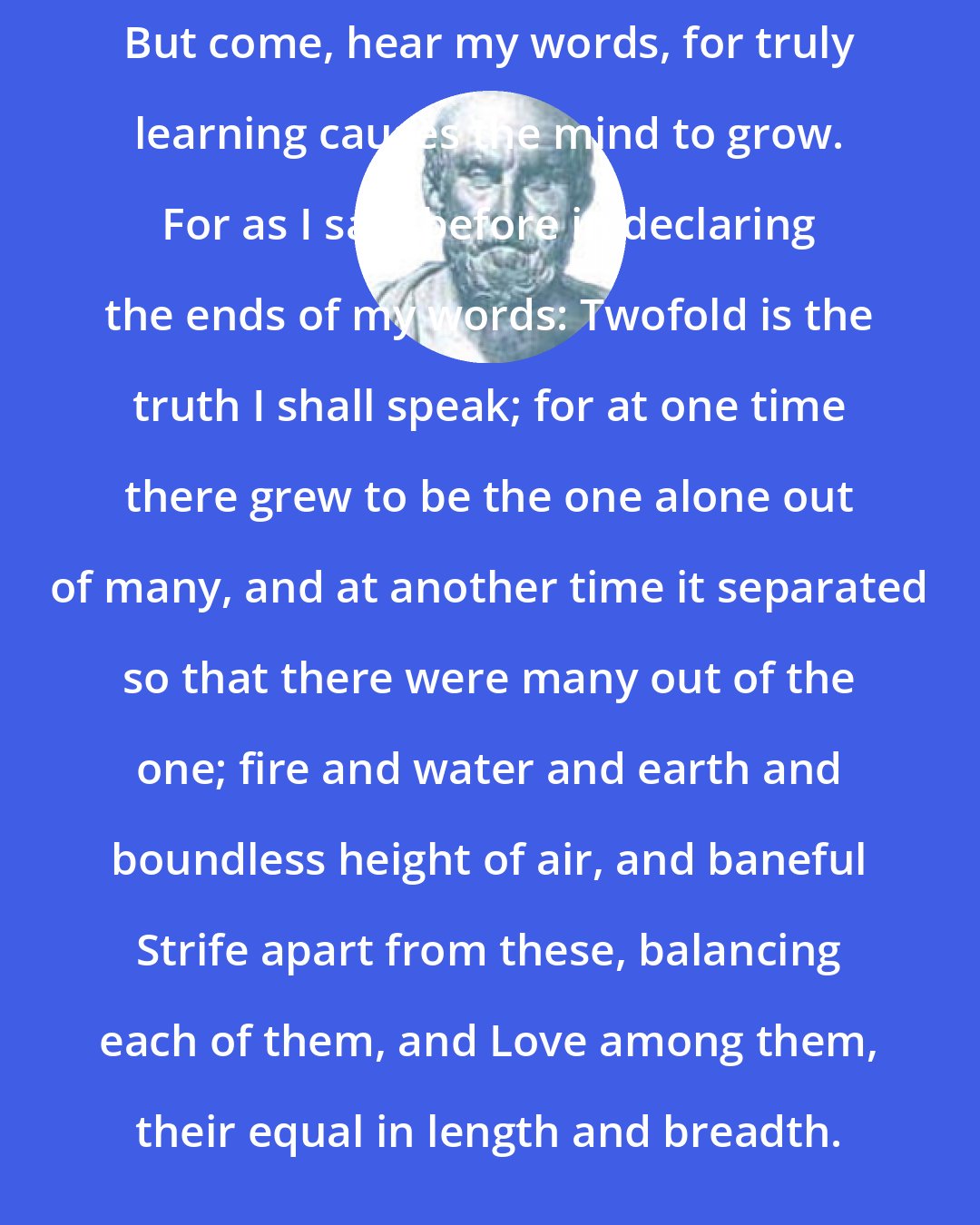 Empedocles: But come, hear my words, for truly learning causes the mind to grow. For as I said before in declaring the ends of my words: Twofold is the truth I shall speak; for at one time there grew to be the one alone out of many, and at another time it separated so that there were many out of the one; fire and water and earth and boundless height of air, and baneful Strife apart from these, balancing each of them, and Love among them, their equal in length and breadth.