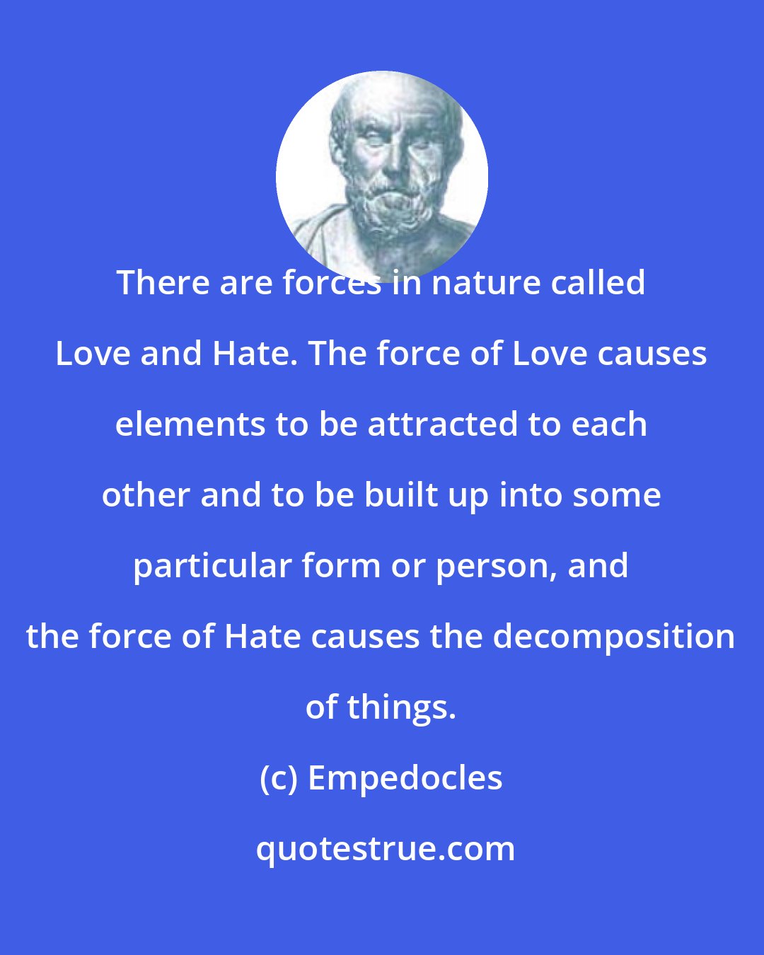 Empedocles: There are forces in nature called Love and Hate. The force of Love causes elements to be attracted to each other and to be built up into some particular form or person, and the force of Hate causes the decomposition of things.