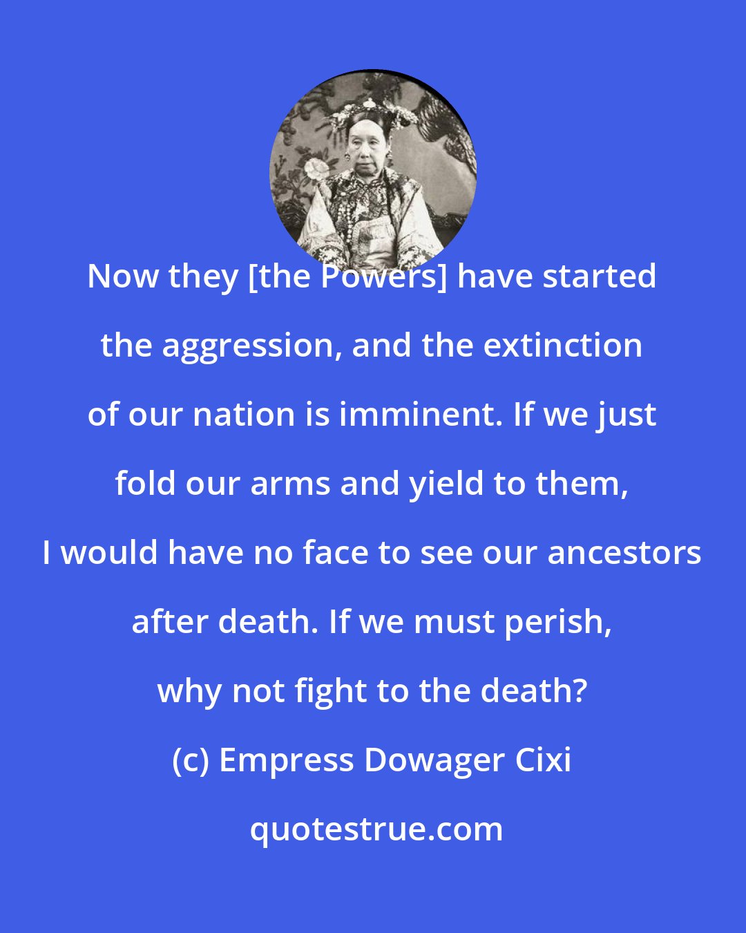 Empress Dowager Cixi: Now they [the Powers] have started the aggression, and the extinction of our nation is imminent. If we just fold our arms and yield to them, I would have no face to see our ancestors after death. If we must perish, why not fight to the death?