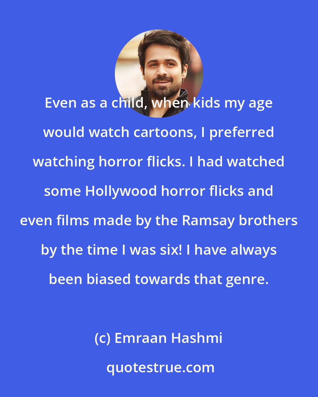 Emraan Hashmi: Even as a child, when kids my age would watch cartoons, I preferred watching horror flicks. I had watched some Hollywood horror flicks and even films made by the Ramsay brothers by the time I was six! I have always been biased towards that genre.