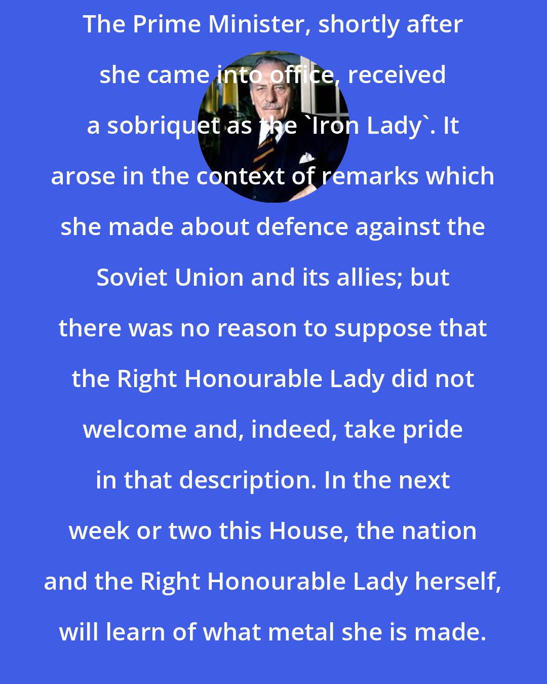 Enoch Powell: The Prime Minister, shortly after she came into office, received a sobriquet as the 'Iron Lady'. It arose in the context of remarks which she made about defence against the Soviet Union and its allies; but there was no reason to suppose that the Right Honourable Lady did not welcome and, indeed, take pride in that description. In the next week or two this House, the nation and the Right Honourable Lady herself, will learn of what metal she is made.
