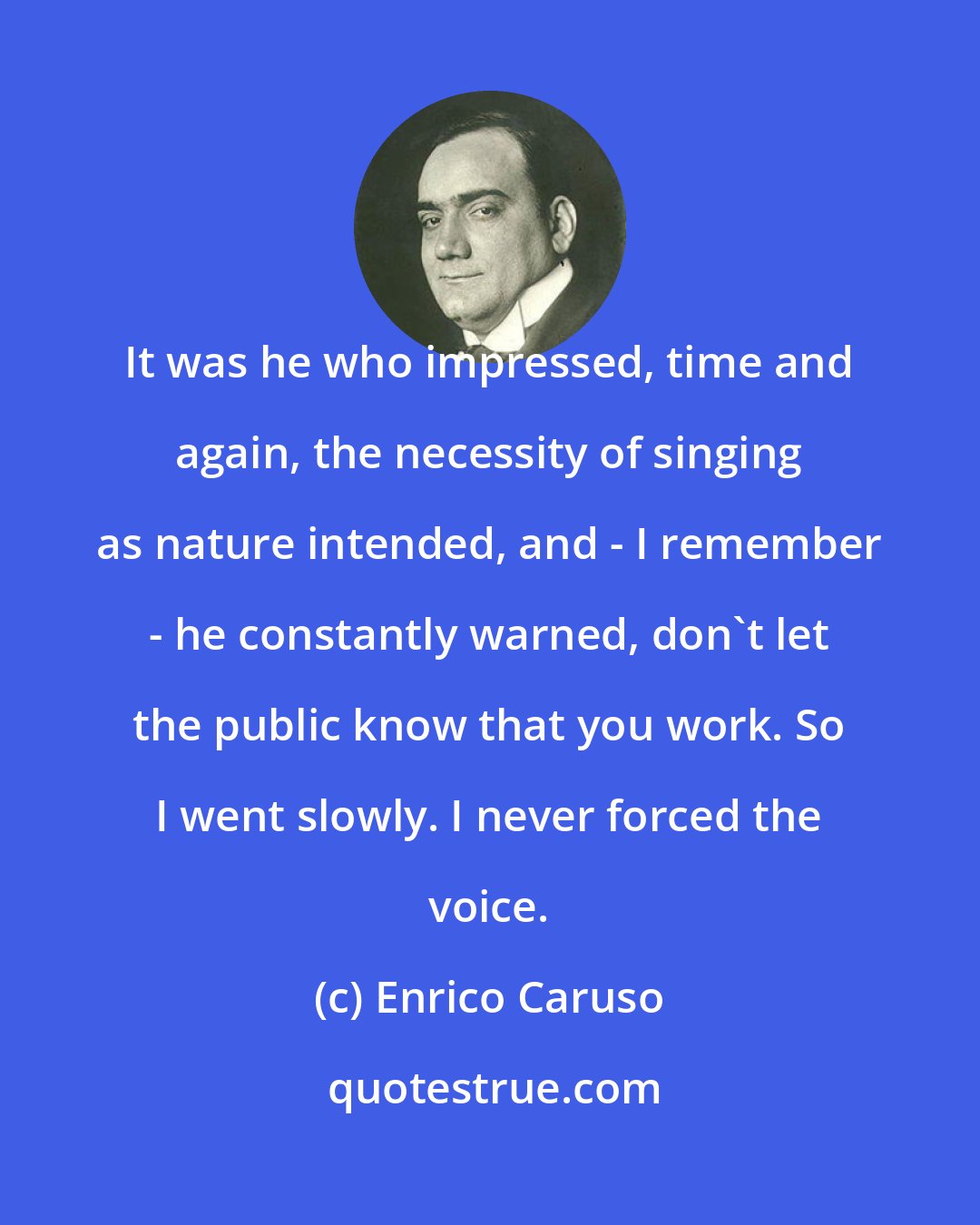 Enrico Caruso: It was he who impressed, time and again, the necessity of singing as nature intended, and - I remember - he constantly warned, don't let the public know that you work. So I went slowly. I never forced the voice.