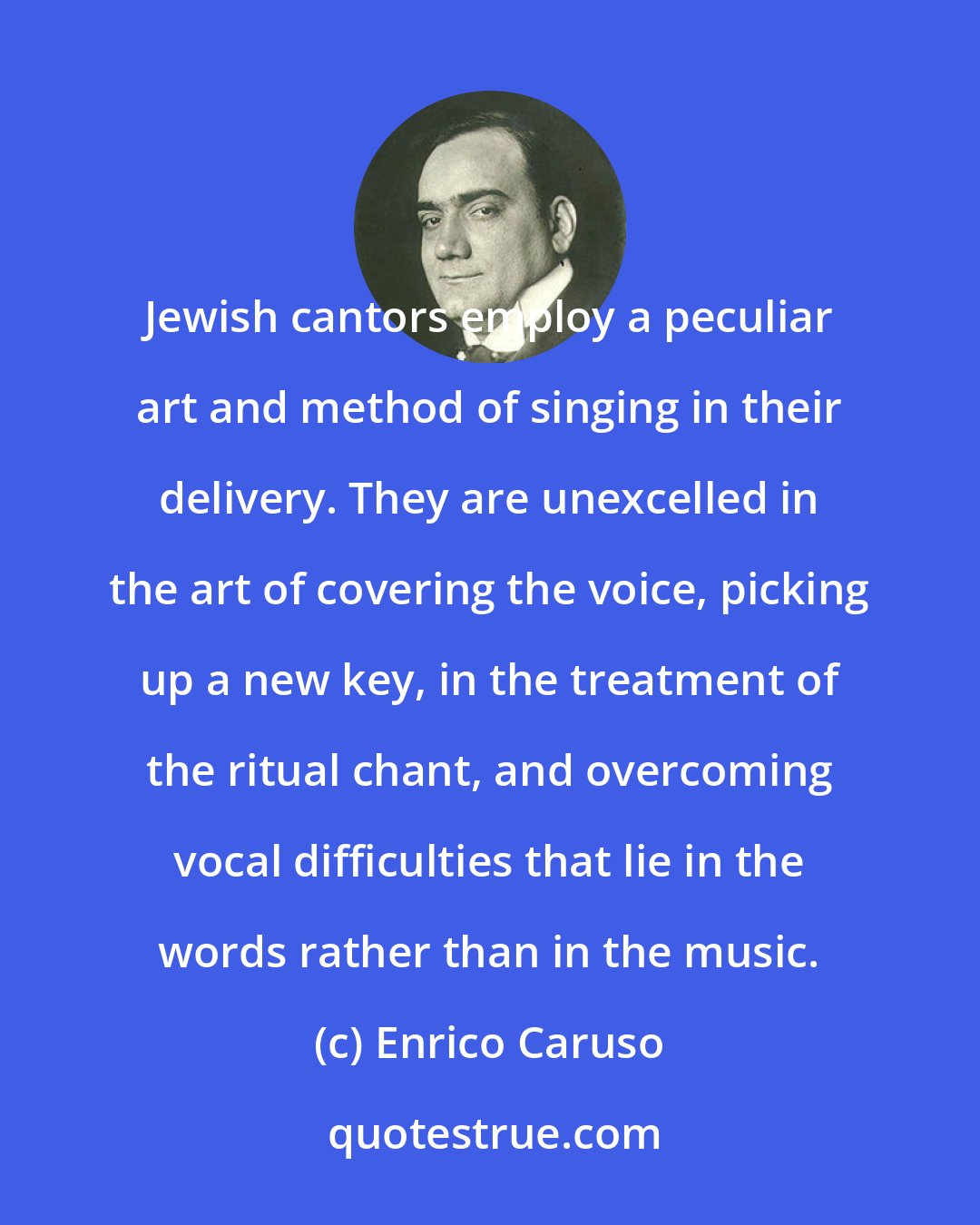 Enrico Caruso: Jewish cantors employ a peculiar art and method of singing in their delivery. They are unexcelled in the art of covering the voice, picking up a new key, in the treatment of the ritual chant, and overcoming vocal difficulties that lie in the words rather than in the music.