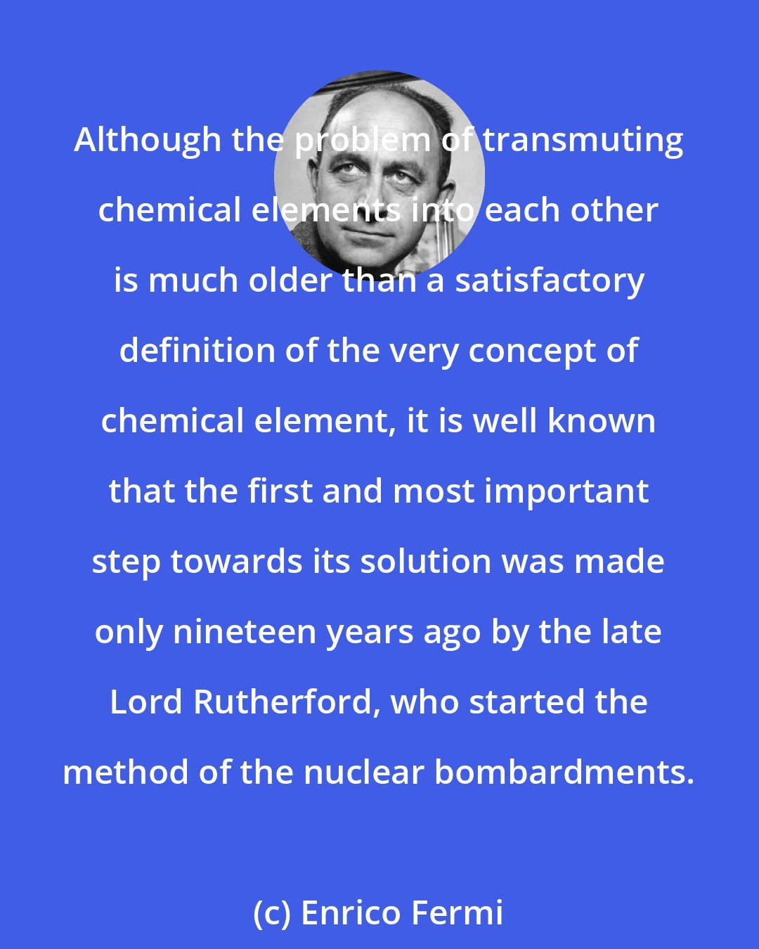 Enrico Fermi: Although the problem of transmuting chemical elements into each other is much older than a satisfactory definition of the very concept of chemical element, it is well known that the first and most important step towards its solution was made only nineteen years ago by the late Lord Rutherford, who started the method of the nuclear bombardments.