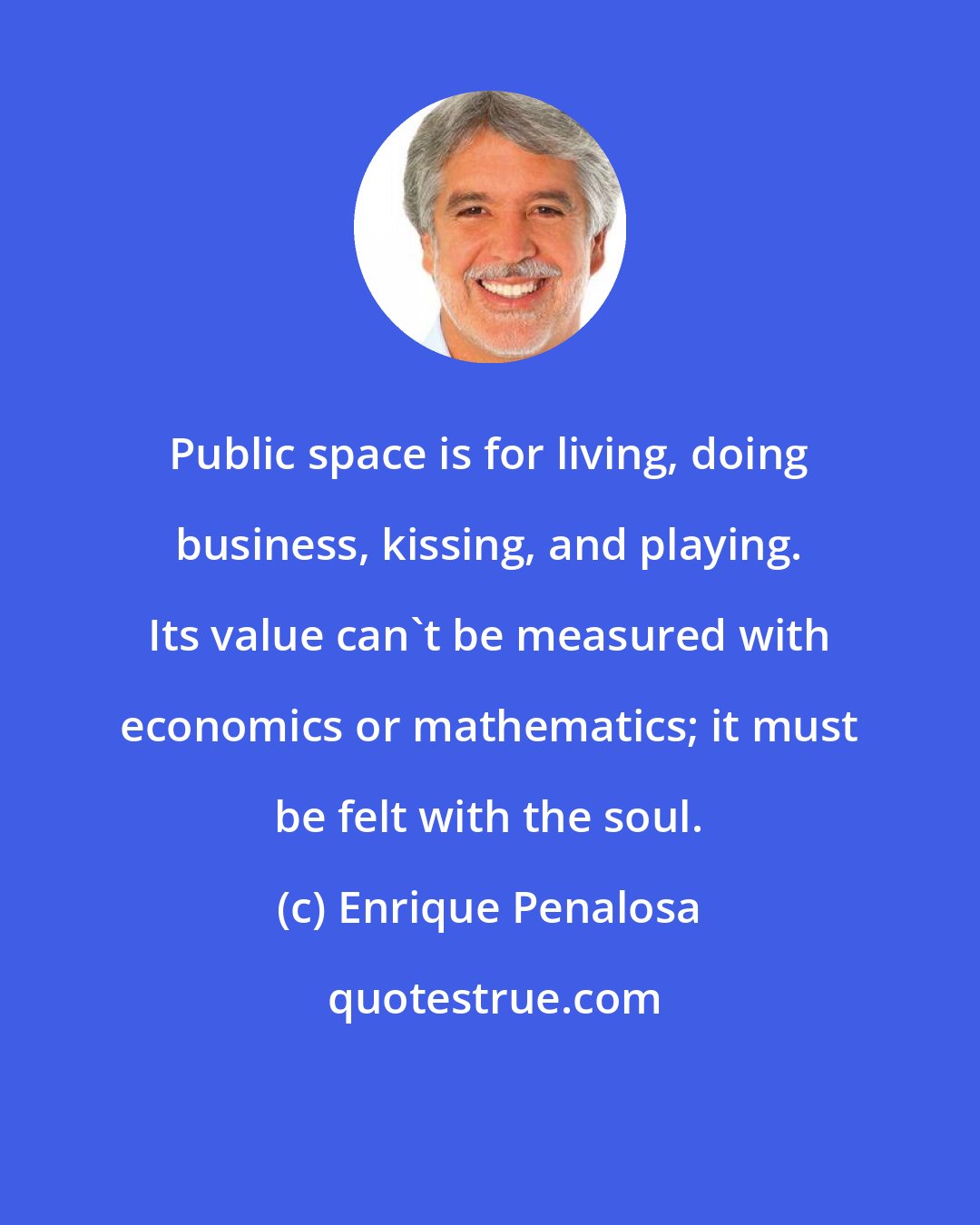 Enrique Penalosa: Public space is for living, doing business, kissing, and playing. Its value can't be measured with economics or mathematics; it must be felt with the soul.