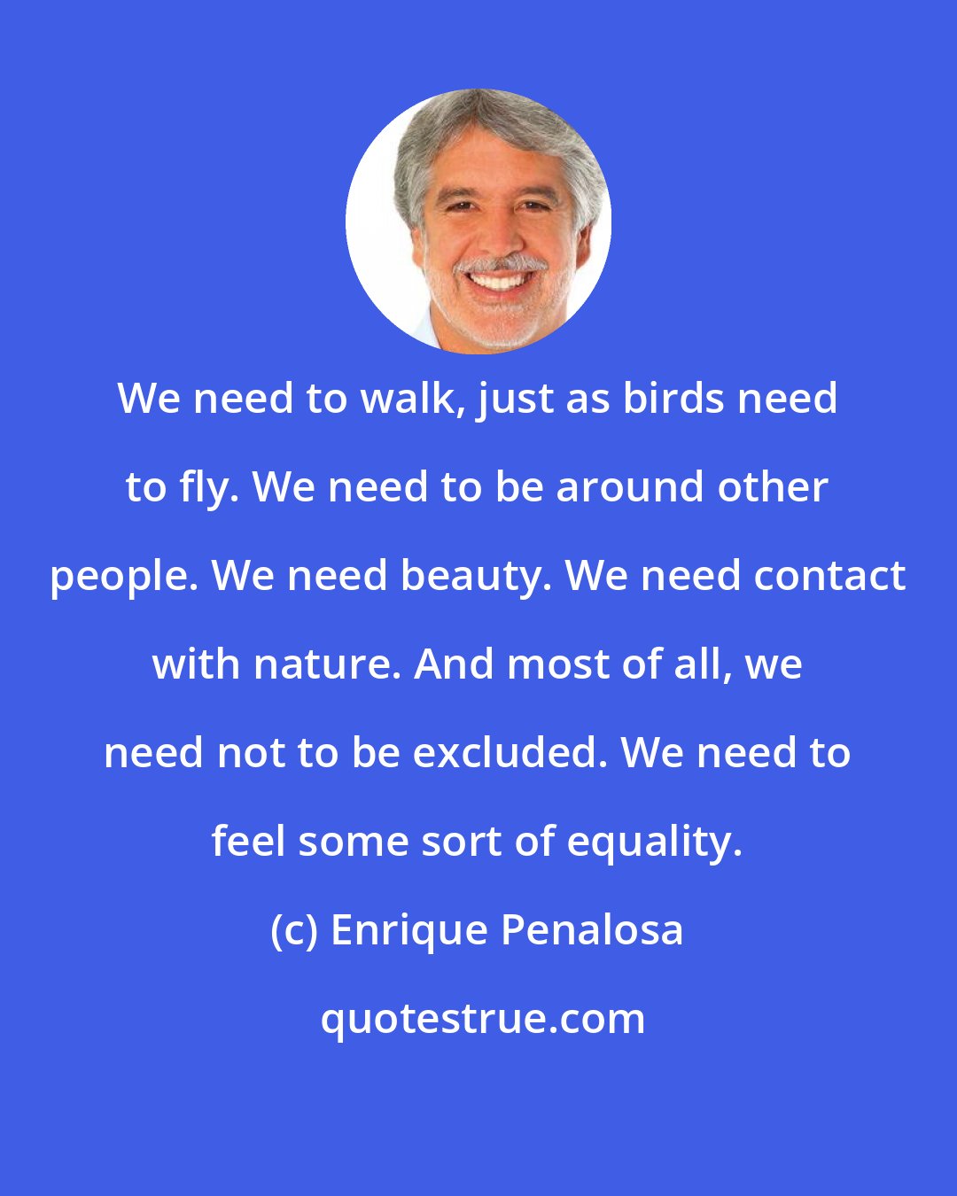 Enrique Penalosa: We need to walk, just as birds need to fly. We need to be around other people. We need beauty. We need contact with nature. And most of all, we need not to be excluded. We need to feel some sort of equality.