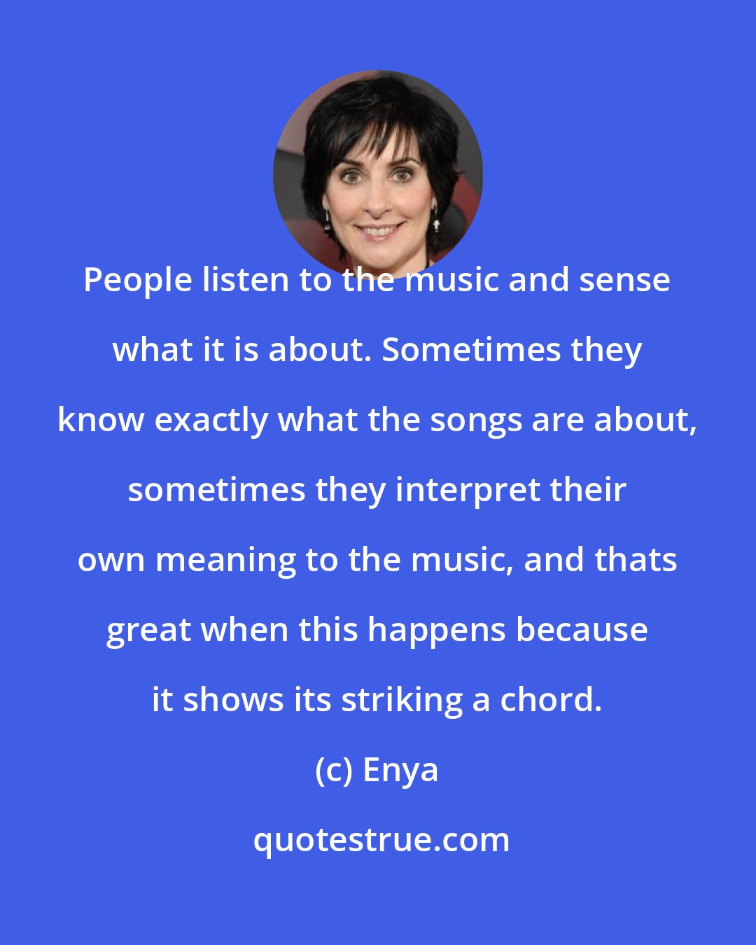 Enya: People listen to the music and sense what it is about. Sometimes they know exactly what the songs are about, sometimes they interpret their own meaning to the music, and thats great when this happens because it shows its striking a chord.