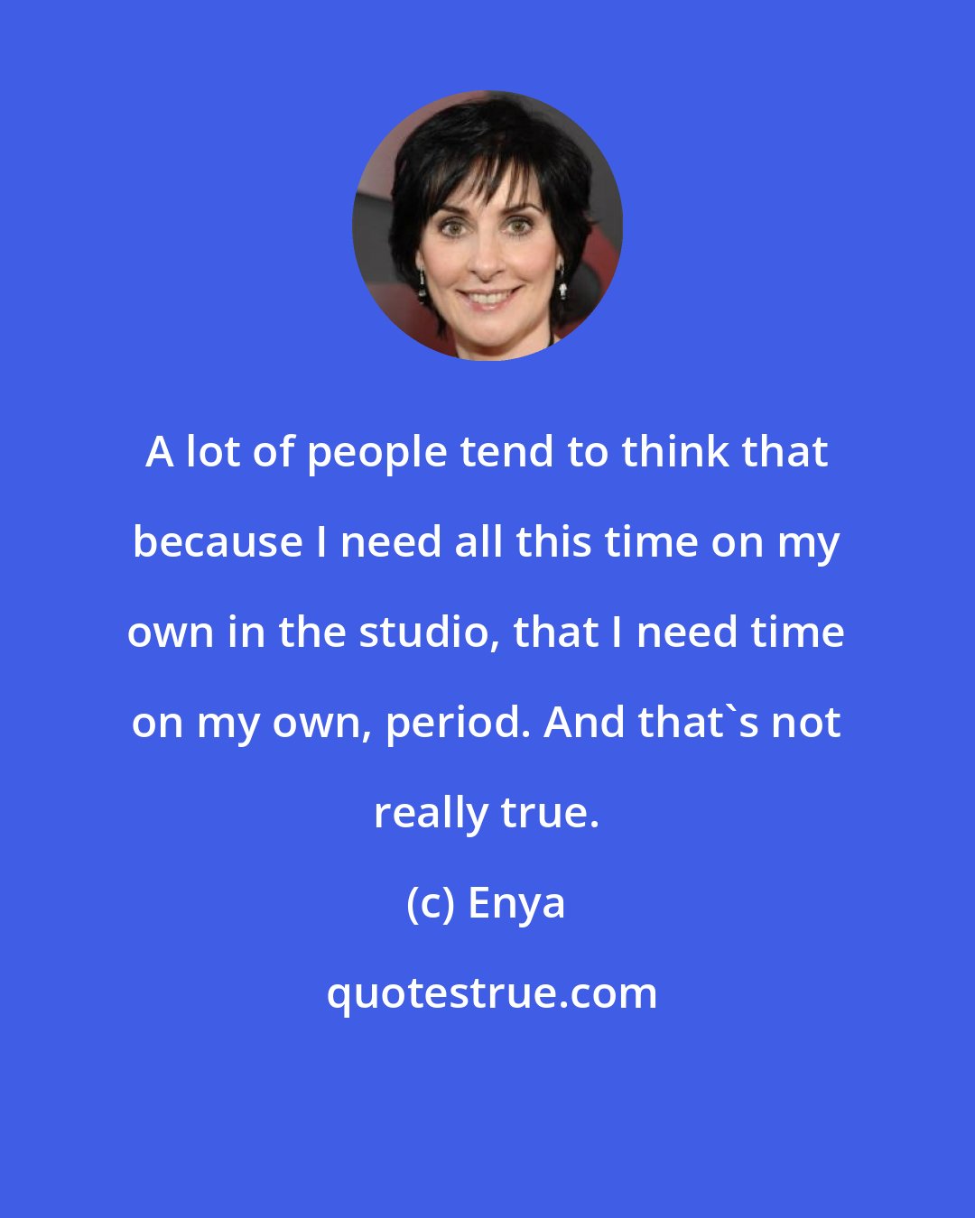 Enya: A lot of people tend to think that because I need all this time on my own in the studio, that I need time on my own, period. And that's not really true.