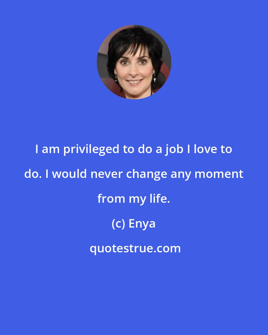 Enya: I am privileged to do a job I love to do. I would never change any moment from my life.