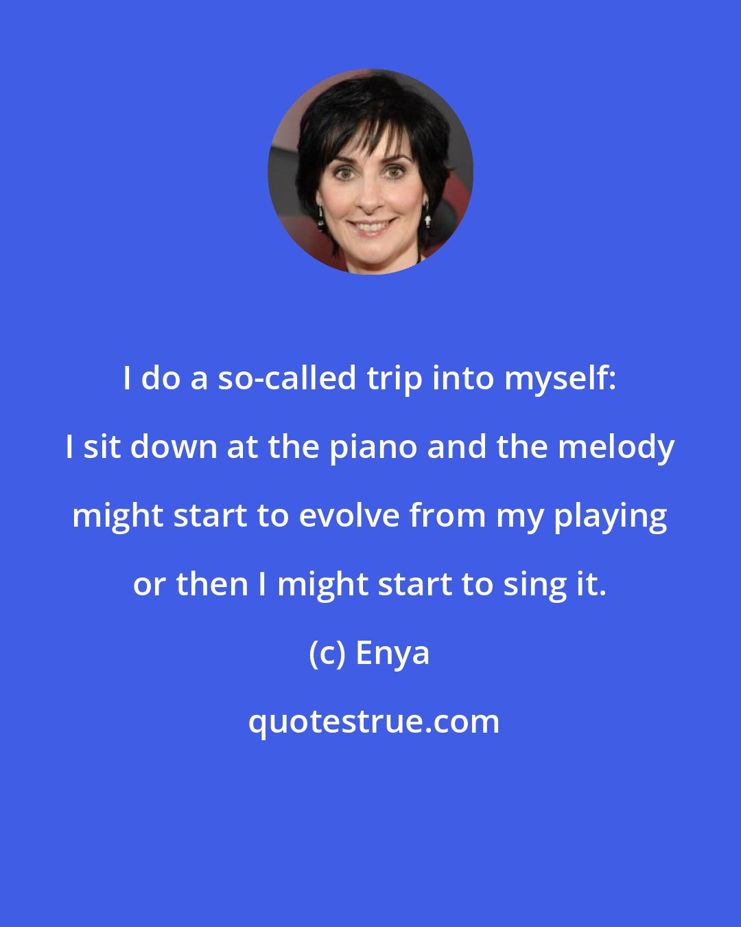 Enya: I do a so-called trip into myself: I sit down at the piano and the melody might start to evolve from my playing or then I might start to sing it.