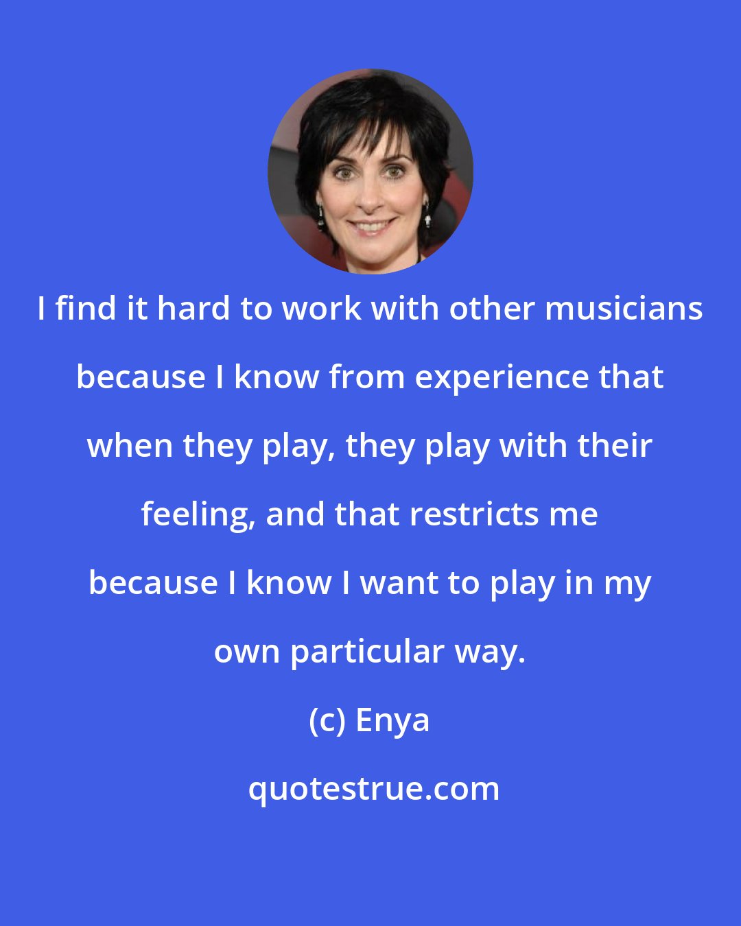 Enya: I find it hard to work with other musicians because I know from experience that when they play, they play with their feeling, and that restricts me because I know I want to play in my own particular way.