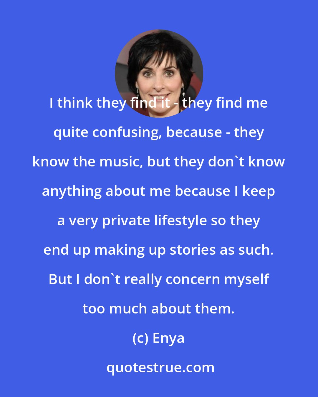 Enya: I think they find it - they find me quite confusing, because - they know the music, but they don't know anything about me because I keep a very private lifestyle so they end up making up stories as such. But I don't really concern myself too much about them.