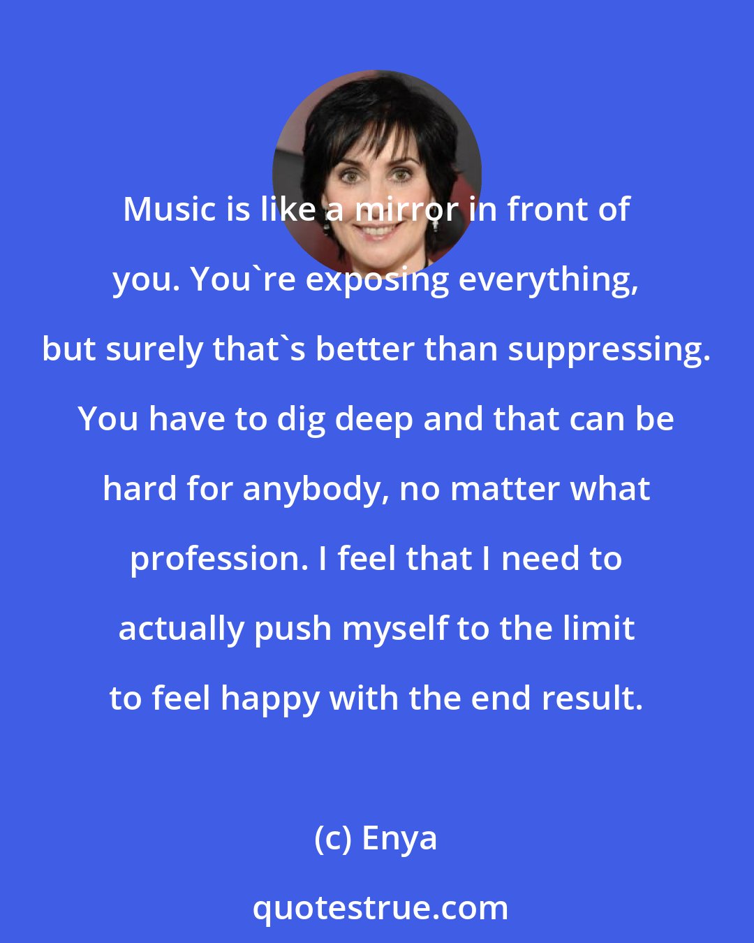 Enya: Music is like a mirror in front of you. You're exposing everything, but surely that's better than suppressing. You have to dig deep and that can be hard for anybody, no matter what profession. I feel that I need to actually push myself to the limit to feel happy with the end result.