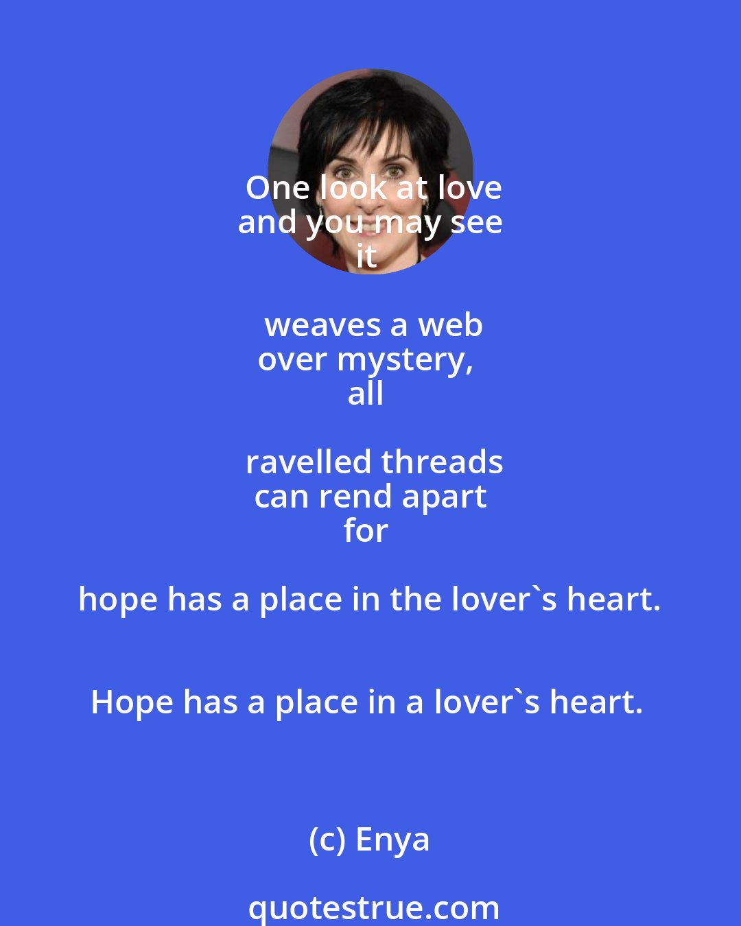 Enya: One look at love
and you may see
it weaves a web
over mystery, 
all ravelled threads
can rend apart
for hope has a place in the lover's heart. 
Hope has a place in a lover's heart.