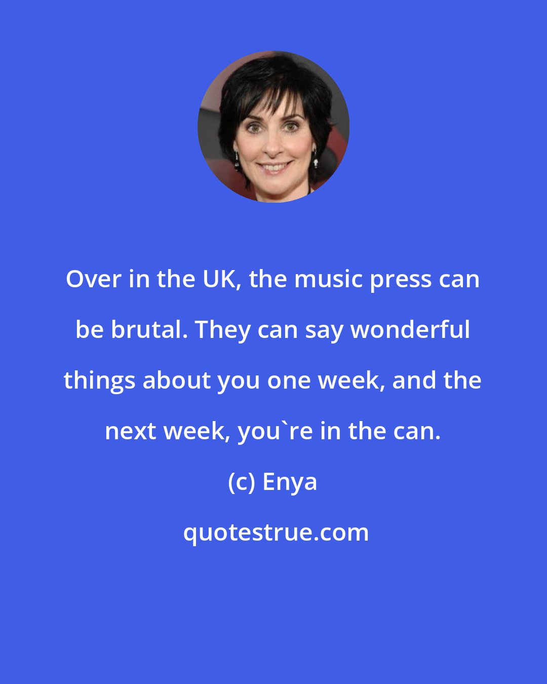 Enya: Over in the UK, the music press can be brutal. They can say wonderful things about you one week, and the next week, you're in the can.