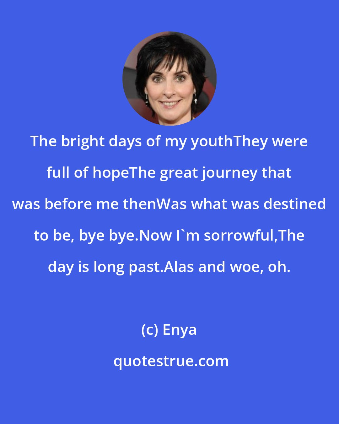 Enya: The bright days of my youthThey were full of hopeThe great journey that was before me thenWas what was destined to be, bye bye.Now I'm sorrowful,The day is long past.Alas and woe, oh.