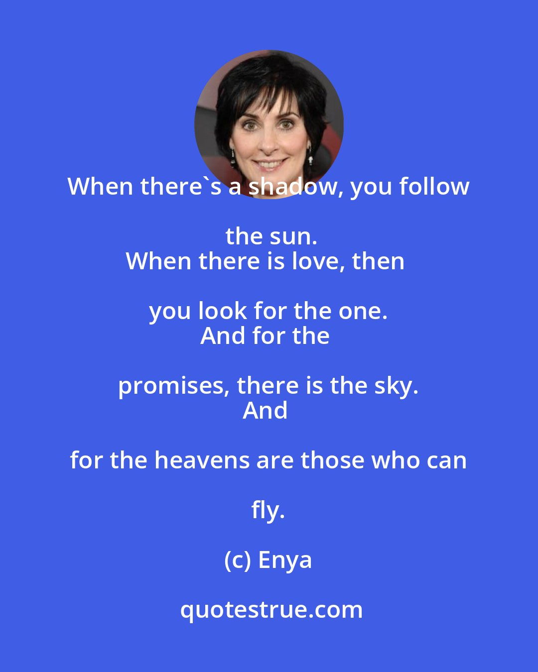 Enya: When there's a shadow, you follow the sun.
When there is love, then you look for the one. 
And for the promises, there is the sky. 
And for the heavens are those who can fly.