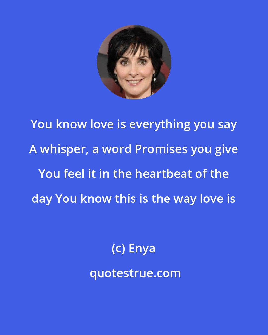 Enya: You know love is everything you say A whisper, a word Promises you give You feel it in the heartbeat of the day You know this is the way love is