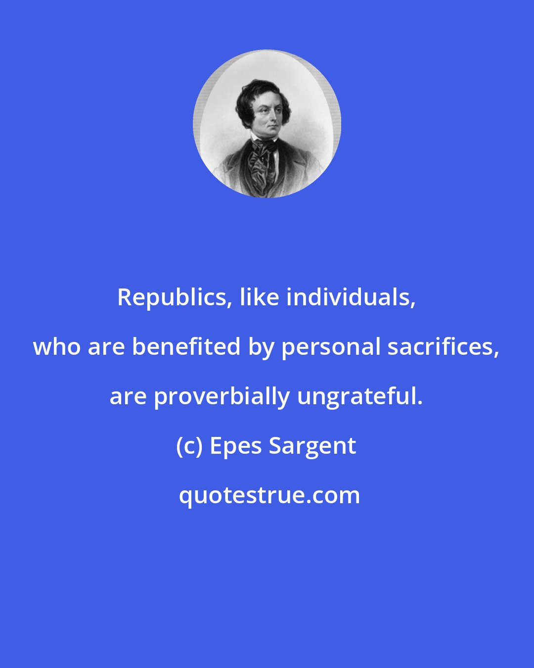 Epes Sargent: Republics, like individuals, who are benefited by personal sacrifices, are proverbially ungrateful.