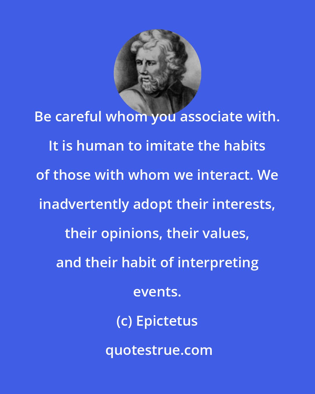 Epictetus: Be careful whom you associate with. It is human to imitate the habits of those with whom we interact. We inadvertently adopt their interests, their opinions, their values, and their habit of interpreting events.