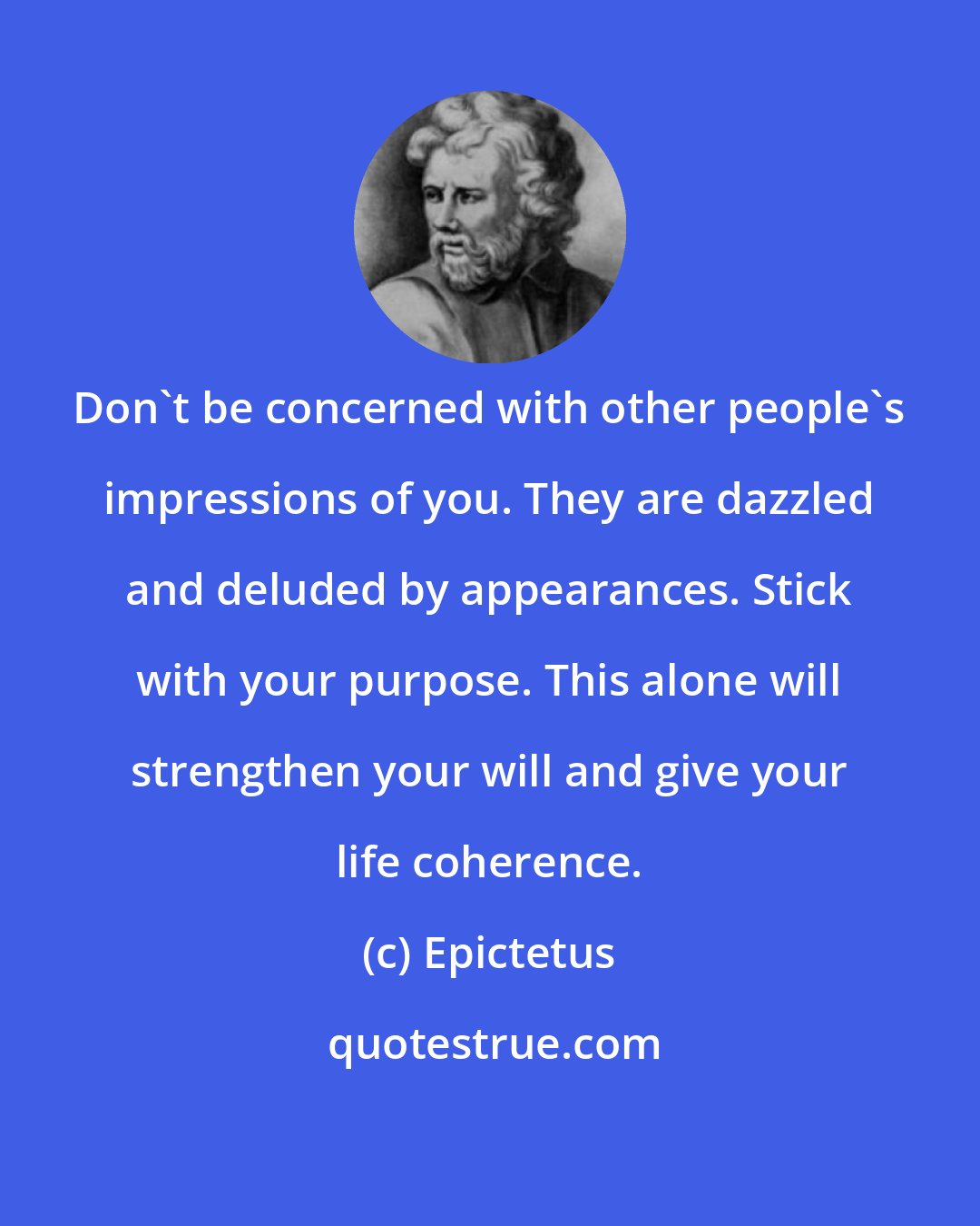 Epictetus: Don't be concerned with other people's impressions of you. They are dazzled and deluded by appearances. Stick with your purpose. This alone will strengthen your will and give your life coherence.