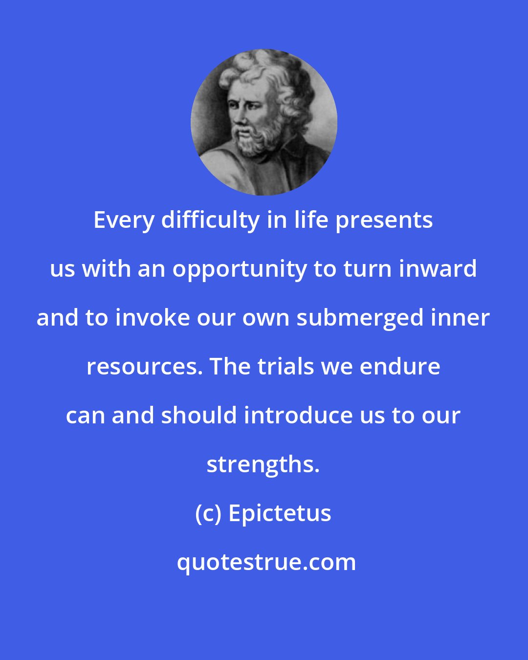 Epictetus: Every difficulty in life presents us with an opportunity to turn inward and to invoke our own submerged inner resources. The trials we endure can and should introduce us to our strengths.