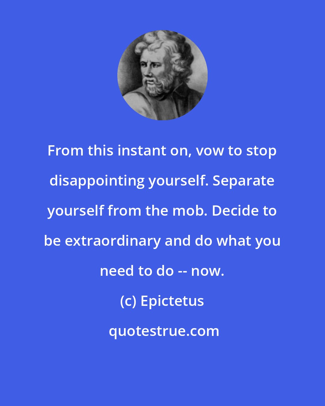 Epictetus: From this instant on, vow to stop disappointing yourself. Separate yourself from the mob. Decide to be extraordinary and do what you need to do -- now.