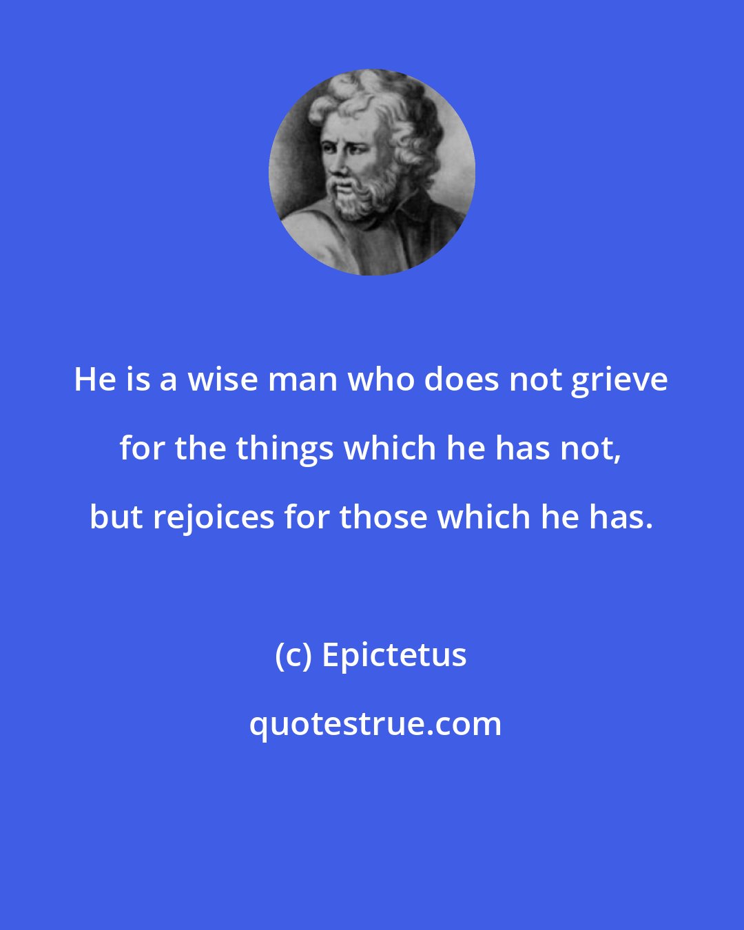 Epictetus: He is a wise man who does not grieve for the things which he has not, but rejoices for those which he has.