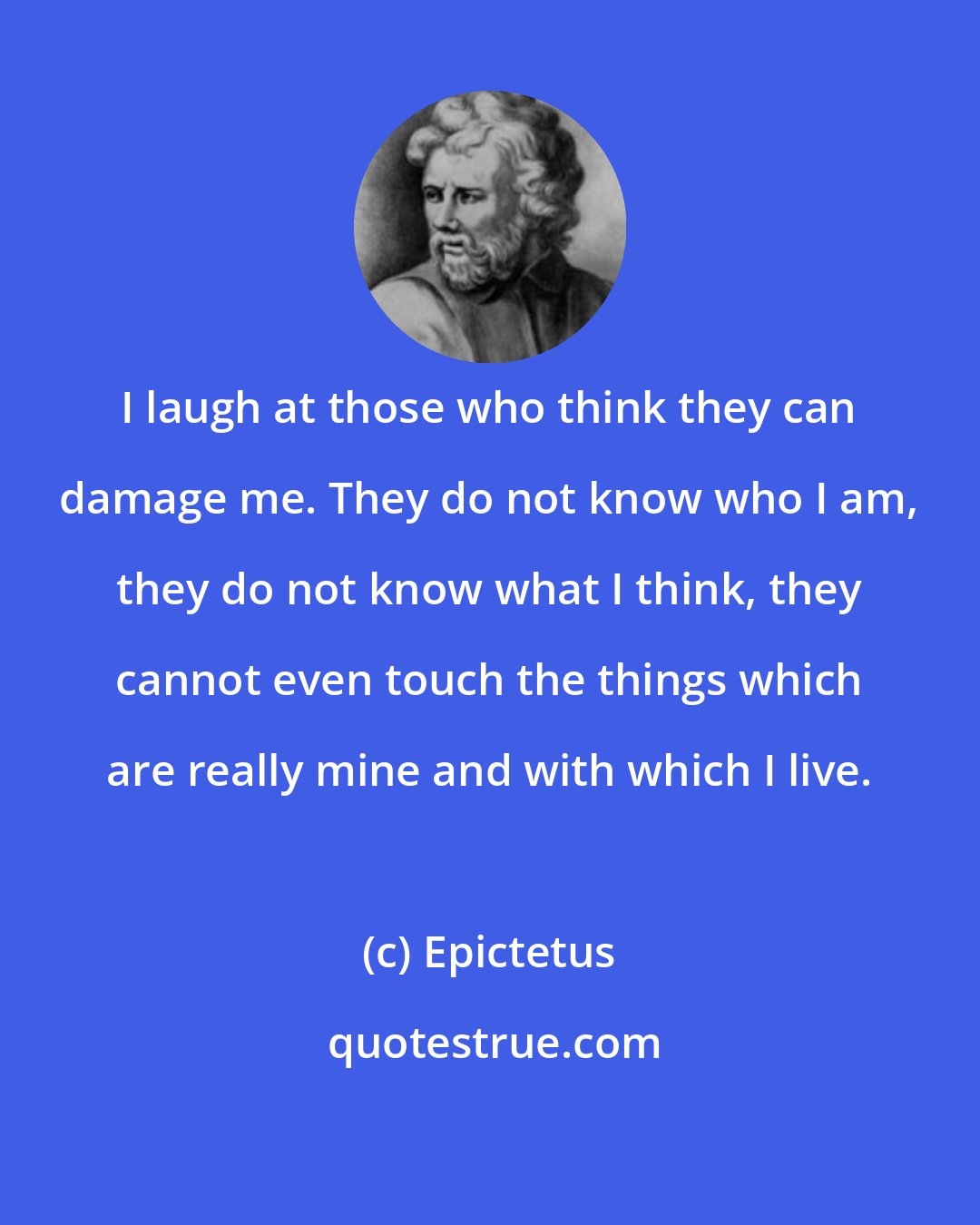 Epictetus: I laugh at those who think they can damage me. They do not know who I am, they do not know what I think, they cannot even touch the things which are really mine and with which I live.