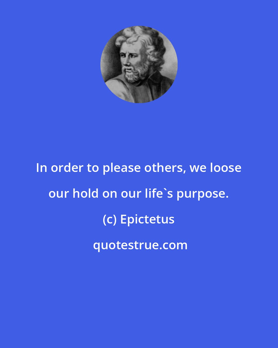 Epictetus: In order to please others, we loose our hold on our life's purpose.