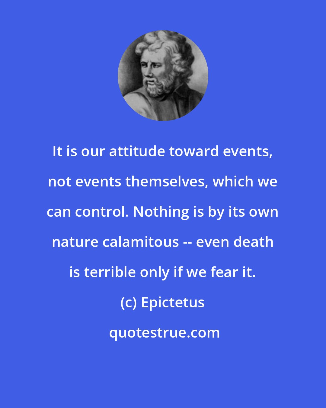 Epictetus: It is our attitude toward events, not events themselves, which we can control. Nothing is by its own nature calamitous -- even death is terrible only if we fear it.