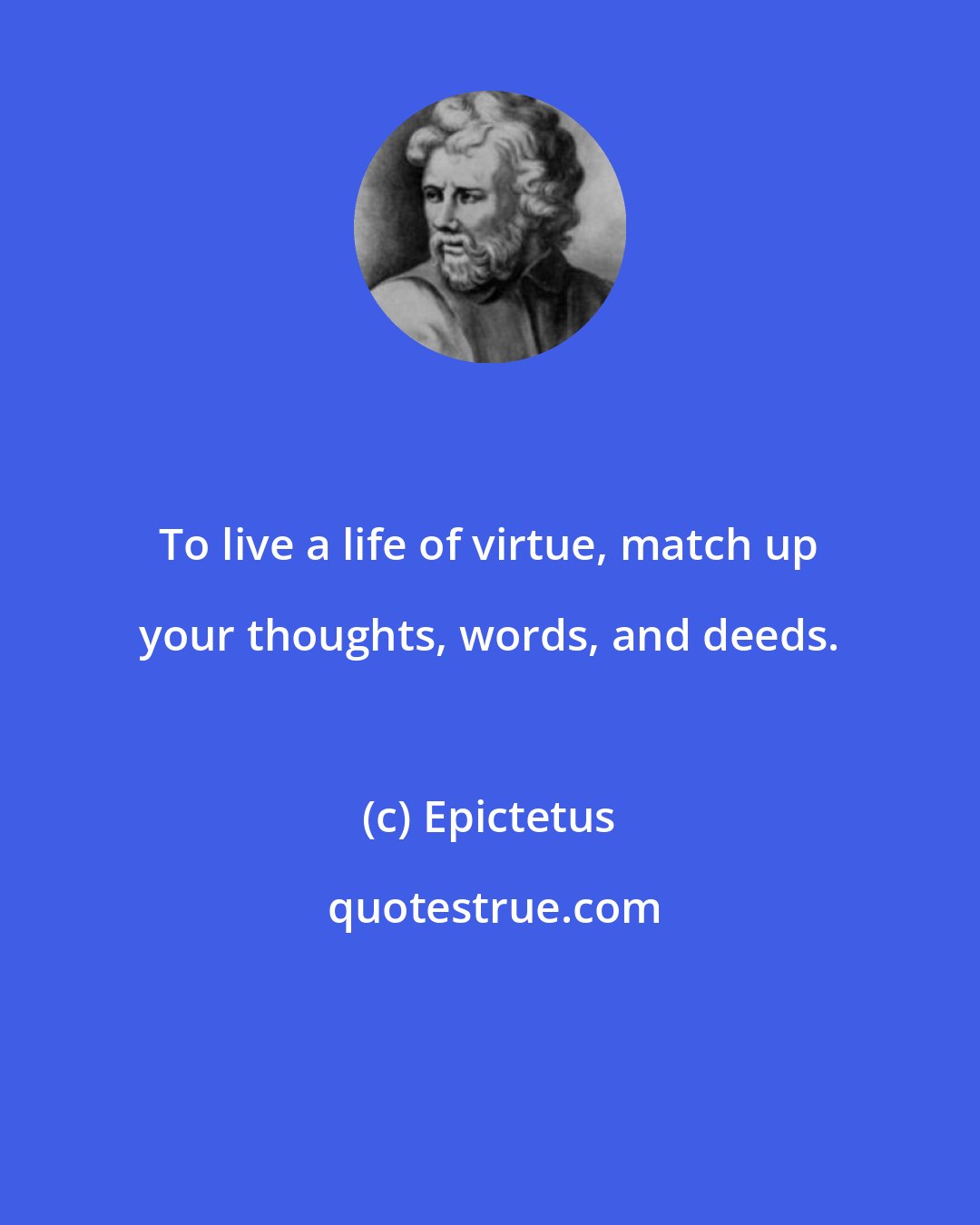 Epictetus: To live a life of virtue, match up your thoughts, words, and deeds.